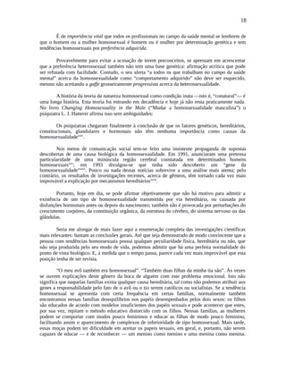 18
É de importância vital que todos os profissionais no campo da saúde mental se lembrem de
que o homem ou a mulher homossexual é homem ou é mulher por determinação genética e tem
tendências homossexuais por preferência adquirida.
Provavelmente para evitar a acusação de terem preconceitos, se apressam em acrescentar
que a preferência heterossexual também não tem uma base genética: afirmação acrítica que pode
ser refutada com facilidade. Contudo, o seu alerta “a todos os que trabalham no campo da saúde
mental” acerca da homossexualidade como “comportamento adquirido” não deve ser esquecido,
mesmo não aceitando a gaffe grosseiramente progressista acerca da heterossexualidade.
A história da teoria da natureza homossexual como condição inata —isto é, “conatural”— é
uma longa história. Esta teoria foi entrando em decadência e hoje já não resta praticamente nada.
No livro Changing Homosexuality in the Male (“Mudar a homossexualidade masculina”) o
psiquiatra L. J. Hatterer afirma isso sem ambiguidades:
Os psiquiatras chegaram finalmente à conclusão de que os fatores genéticos, hereditários,
constitucionais, glandulares e hormonais não têm nenhuma importância como causas da
homossexualidadexxiv
.
Nos meios de comunicação social tem-se feito uma insistente propaganda de supostas
descobertas de uma causa biológica da homossexualidade. Em 1991, anunciaram uma pretensa
particularidade de uma minúscula região cerebral constatada em determinados homens
homossexuaisxxv
; em 1993 divulgou-se que tinha sido descoberto um “gene da
homossexualidade”xxvi
. Pouco ou nada destas notícias sobrevive a uma análise mais atenta; pelo
contrário, os resultados de investigações recentes, acerca de gêmeos, têm tornado cada vez mais
improvável a explicação por mecanismos hereditáriosxxvii
.
Portanto, hoje em dia, se pode afirmar objetivamente que não há motivo para admitir a
existência de um tipo de homossexualidade transmitida por via hereditária, ou causada por
disfunções hormonais antes ou depois do nascimento; também não é provocada por perturbações do
crescimento corpóreo, da constituição orgânica, da estrutura do cérebro, do sistema nervoso ou das
glândulas.
Seria me alongar de mais fazer aqui a enumeração completa das investigações científicas
mais relevantes: bastam as conclusões gerais. Até que seja demonstrado de modo convincente que a
pessoa com tendências homossexuais possui qualquer peculiaridade física, hereditária ou não, que
não seja produzida pelo seu modo de vida, podemos admitir que há uma perfeita normalidade do
ponto de vista biológico. E, à medida que o tempo passa, parece cada vez mais improvável que esta
posição tenha de ser revista.
“O meu avô também era homossexual”. “Também duas filhas da minha tia são”. Às vezes
se ouvem explicações deste gênero da boca de alguém com este problema emocional. Isto não
significa que naquelas famílias exista qualquer causa hereditária, tal como não podemos atribuir aos
genes a responsabilidade pelo fato de o avô ou o tio serem católicos ou socialistas. Se a tendência
homossexual se apresenta com certa frequência em certas famílias, normalmente também
encontramos nessas famílias desequilíbrios nos papéis desempenhados pelos dois sexos: os filhos
são educados de acordo com modelos insuficientes dos papéis sexuais e pode acontecer que estes,
por sua vez, repitam o método educativo distorcido com os filhos. Nessas famílias, as mulheres
podem se comportar com modos pouco femininos e educar as filhas de modo pouco feminino,
facilitando assim o aparecimento de complexos de inferioridade de tipo homossexual. Mais tarde,
essas moças podem ter dificuldade em aceitar os papeis sexuais, em geral, e, portanto, não serem
capazes de educar — e de reconhecer — um menino como menino e uma menina como menina.
 