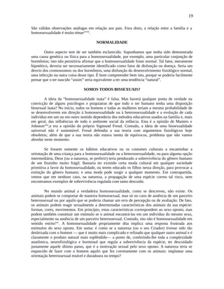 19
São válidas observações análogas em relação aos pais. Fora disto, a relação entre a família e a
homossexualidade é muito ténuexxviii
.
NORMALIDADE
Outro aspecto tem de ser também esclarecido. Suponhamos que tenha sido demonstrada
uma causa genética ou física para a homossexualidade, por exemplo, uma particular conjunção de
hormônios; isto não permitiria afirmar que a homossexualidade fosse normal. Tal fator, meramente
hipotético, deveria ser necessariamente identificado como fator de disfunção ou doença. Seria um
desvio dos cromossomos ou dos hormônios, uma disfunção do desenvolvimento fisiológico normal,
uma infecção ou outra coisa desse tipo. É bom compreender bem isto, porque se poderia facilmente
pensar que o ter nascido “assim” seria equivalente a ter uma tendência “natural”.
SOMOS TODOS BISSEXUAIS?
A ideia da “homossexualidade inata” é falsa. Mas haverá qualquer ponta de verdade na
convicção de alguns psicólogos e psiquiatras de que todo o ser humano tenha uma disposição
bissexual inata? No início, todos os homens e todas as mulheres teriam a mesma probabilidade de
se desenvolverem em direção à homossexualidade ou à heterossexualidade e a evolução de cada
indivíduo em um ou em outro sentido dependeria dos métodos educativos usados na família e, mais
em geral, das influências de todo o ambiente social da infância. Esta é a opinião de Masters e
Johnsonxxix
,e era a opinião do próprio Sigmund Freud. Contudo, a ideia de uma bissexualidade
universal não é sustentável. Freud defendia a sua teoria com argumentos fisiológicos hoje
obsoletos; além de que a sua teoria não estava isenta de equívocos, problema que não vamos
abordar neste momento.
Se fossem somente os hábitos educativos ou os costumes culturais a encaminhar a
orientação de uma criança para a homossexualidade ou a heterossexualidade, ou para alguma opção
intermediária, Deus (ou a natureza, se preferir) teria pendurado a sobrevivência do gênero humano
de um fiozinho muito frágil. Bastaria ter existido certa moda cultural em qualquer sociedade
primitiva a favor da homossexualidade, ou terem educado os filhos nessa direção, para provocar a
extinção do gênero humano; e uma moda pode surgir a qualquer momento. Em contrapartida,
vemos que em nenhum caso, na natureza, a propagação de uma espécie correu tal risco, nem
encontramos exemplos de sobrevivência regulada com tanto descuido.
No mundo animal a verdadeira homossexualidade, como se descreveu, não existe. Os
animais podem se comportar de maneira homossexual, mas só no caso de ausência de um parceiro
heterossexual ou por aquilo que se poderia chamar um erro de percepção ou de avaliação. De fato,
os animais podem reagir sexualmente a determinadas características dos animais da sua espécie:
formas, cores, movimentos. Em princípio, estas características correspondem ao sexo oposto, mas
podem também constituir um estímulo se o animal encontrá-las em um indivíduo do mesmo sexo,
especialmente na ausência de um parceiro heterossexual. Contudo, isto não é homossexualidade em
sentido estritoxxx
. A homossexualidade propriamente dita implica uma resposta frustrada aos
estímulos do sexo oposto. Em suma: é como se a natureza (ou o seu Criador) tivesse sido tão
desleixada com o homem — que é muito mais complicado e refinado que qualquer outro animal e é
claramente o produto natural mais esplêndido— a ponto de, conferindo-lhe toda a complexidade
anatômica, neurofisiológica e hormonal que regula a sobrevivência da espécie, ter descuidado
justamente aquele último passo, que é a motivação sexual pelo sexo oposto. A natureza teria se
esquecido de fazer com o homem aquilo que fez corretamente com os animais: implantar uma
orientação heterossexual estável e duradoura no tempo?
 