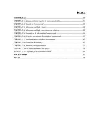 ÍNDICE
INTRODUÇÃO................................................................................................................................03
CAPÍTULO 1: Atitudes sociais a respeito da homossexualidade....................................................06
CAPÍTULO 2: O que é ser homossexual?..............................................................................…......09
CAPÍTULO 3: A homossexualidade é inata?............................................................................…...14
CAPÍTULO 4: A homossexualidade como transtorno psíquico.................................................…..22
CAPÍTULO 5: O complexo de inferioridade homossexual..............................................................26
CAPÍTULO 6: Origem e mecanismos do complexo homossexual..................................................35
CAPÍTULO 7: Manifestações do complexo homossexual...............................................................42
CAPÍTULO 8: O caminho da mudança............................................................................................45
CAPÍTULO 9: A mudança sem psicoterapia....................................................................................52
CAPÍTULO 10: Os efeitos da terapia anti queixa.......................................................................….59
CAPÍTULO 11: A prevenção da homossexualidade........................................................................66
BIBLIOGRAFIA..............................................................................................................................67
NOTAS………………………………………………………………..………………………....….68
 