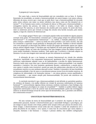 20
A pergunta já é uma resposta.
Por outro lado, a teoria da bissexualidade está em contradição com os fatos. A. Karlen,
historiador da sexualidade, ao estudar a homossexualidade em outros tempos e em outras culturas,
diferentes da nossa, escreve que o mais que se pode dizer é que a homossexualidade foi encarada
pelas várias culturas com maior ou menor tolerância mas nunca como um fim desejável em si
mesmoxxxi
. O ser humano nunca sentiu a inclinação de educar os filhos para a homossexualidade: a
esmagadora maioria das pessoas, em todas as culturas e em todos os tempos, sempre foi
heterossexual. Por natureza, os seres humanos são atraídos pelo sexo oposto. Se assim não fosse,
entre os numerosos povos que viveram ao longo dos séculos teria havido exceções, pelo menos
alguma, à regra de a maioria ser heterossexual.
E os antigos gregos? Parece que a concepção popular tenha necessidade de alguma pequena
correção neste ponto. Os historiadores constatam que a cultura grega sempre foi substancialmente
heterossexualxxxii
. O comportamento homossexual — ou, melhor, a chamada pederastia, ou amor
pelas crianças e adolescentes — esteve na moda em certos períodos e em certos círculos, mas não
era certamente a expressão sexual preferida ou desejada pela maioria. Também se devem entender
com certa proporção as descrições dos hábitos sexuais dos gregos apresentadas apenas por alguns
poucos autores daquele tempo. É duvidoso que seja legítimo da nossa parte generalizar aquilo que
os líricos gregos dizem, tal como não ficaríamos com uma imagem correta dos hábitos sexuais do
nosso tempo estudando a literatura moderna. Tudo aquilo que é excêntrico e desviado adquire na
literatura e na arte uma imagem mais marcada do que tem realmente na sociedade.
A afirmação de que o ser humano se tornaria heterossexual em virtude dos métodos
educativos, reprimindo a sua componente homossexual, igualmente forte, é impressionantemente
artificiosa, especialmente sabendo como se dá habitualmente a escolha do objeto heterossexual.
Pareceria muito mais exato dizer que o desenvolvimento para a heterossexualidade é um impulso
automático e instintivo. Em certo momento, geralmente durante a adolescência, a atração para o
sexo oposto é sentida como irresistível, mesmo por parte dos adolescentes educados em um clima
sexualmente restritivo ou sem nenhuma educação sexual. Também é sintomático da base hereditária
da heterossexualidade o fato de nunca se encontrarem pessoas jovens livres de tensões emotivas, de
complexos de inferioridade e de frustrações internas — em outras palavras, jovens equilibrados e
bem constituídos — que sintam atração pela homossexualidade. Os jovens não neuróticos são
invariavelmente heterossexuais.
A conclusão inevitável é que a heterossexualidade já está definida no patrimônio genético.
Os cérebros do homem e da mulher diferem em virtude de processos embrionários de natureza
hormonalxxxiii
e provavelmente algumas destas estruturas cerebrais constituem a base biológica das
profundas diferenças psicológicas no campo da sexualidadexxxiv
. Também se podem deduzir alguns
argumentos interessantes a favor do carácter inato da heterossexualidade a partir das investigações
relativas ao desenvolvimento sexual de certos tipos de hermafroditas, isto é, pacientes com defeitos
dos cromossomos sexuaisxxxv
.
UM ESTÁGIO TRANSITÓRIO BISSEXUAL
Há uma variante da teoria da bissexualidade que é aceitável: diz respeito ao fato de os
adolescentes passarem, durante o desenvolvimento para a maturidade biológica e psicológica, por
um estágio no qual, durante certo tempo, podem sentir atração erótica por pessoas do mesmo sexo.
Neste estágio, o desenvolvimento sexual ainda não está completo e ainda não amadureceu até à
plena descoberta do seu objeto, o sexo oposto. E nesta fase de crescimento que vários objetos e
situações, humanas e não humanas — crianças e pessoas adultas, mas também configurações
 