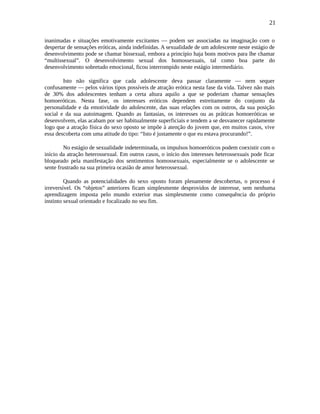 21
inanimadas e situações emotivamente excitantes — podem ser associadas na imaginação com o
despertar de sensações eróticas, ainda indefinidas. A sexualidade de um adolescente neste estágio de
desenvolvimento pode se chamar bissexual, embora a princípio haja bons motivos para lhe chamar
“multissexual”. O desenvolvimento sexual dos homossexuais, tal como boa parte do
desenvolvimento sobretudo emocional, ficou interrompido neste estágio intermediário.
Isto não significa que cada adolescente deva passar claramente — nem sequer
confusamente — pelos vários tipos possíveis de atração erótica nesta fase da vida. Talvez não mais
de 30% dos adolescentes tenham a certa altura aquilo a que se poderiam chamar sensações
homoeróticas. Nesta fase, os interesses eróticos dependem estreitamente do conjunto da
personalidade e da emotividade do adolescente, das suas relações com os outros, da sua posição
social e da sua autoimagem. Quando as fantasias, os interesses ou as práticas homoeróticas se
desenvolvem, elas acabam por ser habitualmente superficiais e tendem a se desvanecer rapidamente
logo que a atração física do sexo oposto se impõe à atenção do jovem que, em muitos casos, vive
essa descoberta com uma atitude do tipo: “Isto é justamente o que eu estava procurando!”.
No estágio de sexualidade indeterminada, os impulsos homoeróticos podem coexistir com o
início da atração heterossexual. Em outros casos, o início dos interesses heterossexuais pode ficar
bloqueado pela manifestação dos sentimentos homossexuais, especialmente se o adolescente se
sente frustrado na sua primeira ocasião de amor heterossexual.
Quando as potencialidades do sexo oposto foram plenamente descobertas, o processo é
irreversível. Os “objetos” anteriores ficam simplesmente desprovidos de interesse, sem nenhuma
aprendizagem imposta pelo mundo exterior mas simplesmente como consequência do próprio
instinto sexual orientado e focalizado no seu fim.
 