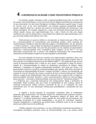 22
4- A HOMOSSEXUALIDADE COMO TRANSTORNO PSÍQUICO
Os primeiros estudos sistemáticos sobre a homossexualidade foram feitos no século XIX
por autores como Krafft-Ebing e no início do século XX por Magnus Hirschfield, que interpretaram
as suas observações à luz das teorias fisiológicas e biológicas dominantes naquele tempo. A noção
de “terceiro sexo” ou de “sexo intermediário”, por exemplo, ganharam popularidade naquele
período. Sigmund Freud foi o pioneiro das teorias da homossexualidade que enfatizavam a dos
fatores psicológicos. Por exemplo, segundo ele, o rapaz com inclinações homossexuais deveria ter
sofrido, quando criança, uma super-identificação com a mãe e deveria ter tido uma relação
conflituosa com o pai; da mesma forma, a moça lésbica teria sofrido uma super-identificação com o
pai e teria tido relações muito difíceis com a mãe.
Freud procurou as causas na infância e, em particular, na relação entre pais e filhos. Para
ele, a homossexualidade era essencialmente uma perturbação psíquica, talvez reforçada por
condicionamentos biológicos ainda desconhecidos (sugeriu a hereditariedade). Um dos primeiros
—e talvez o primeiro— a não acreditar na importância de qualquer predisposição hereditária foi um
discípulo de Freud, Alfred Adler. Este autor fala pela primeira vez do complexo de inferioridade e
apresentou a homossexualidade como consequência deste complexo, já em 1917xxxvi
. As suas
observações mostraram-lhe que as pessoas com tendências homossexuais têm invariavelmente
sentimentos de inferioridade a respeito da sua masculinidade ou feminilidade.
Um outro discípulo de Freud que acumulou uma impressionante experiência clínica com
gente afetada por problemas psicossexuais e que descreveu algumas observações originais sobre os
seus pacientes com tendências homossexuais foi Wilhelm Stekelxxxvii
. Ele prognosticou que uma das
causas da homossexualidade fosse o medo do sexo oposto. Confirmando as ideias de Freud a
respeito de a homossexualidade ter origem em dinamismos psicológicos da infância, Stekel
minimizou a importância da hipotética predisposição hereditária, mais ainda que Freud, e foi
possivelmente o primeiro a classificar a homossexualidade como neurose. Além disso, discordou de
Freud quanto às responsabilidades do famoso “complexo de Édipo” e indicou, em contrapartida, um
conjunto de erros de educação das crianças, suscetíveis de levar à neurose homossexual. Também
destacou o papel do pai frequentemente como mais importante que o papel da mãe na origem da
homossexualidade masculina. Ressaltou o estilo caracteristicamente infantil da vida psicológica
destes pacientes —encarando a homossexualidade como uma forma de “infantilismo psíquico”xxxviii
— e evidenciou que a motivação homossexual está intrinsecamente ligada a sentimentos de
infelicidade. Stekel acreditou, mais que Freud, na possibilidade de uma mudança radical da
orientação homossexual, embora estivesse convencido de que só se conseguiria em casos
relativamente raros. As suas observações influenciaram profundamente o pensamento dos seus
discípulos.
A segunda e terceira gerações de psicanalistas construíram sobre os fundamentos
preparados pelos predecessores. Um elemento original foi introduzido pelo psiquiatra austríaco-
americano E. Bergler, observando o chamado masoquismo psíquico de quem sofre este
complexoxxxix
. O impulso homossexual contém, segundo ele, uma espécie de auto-tormento, uma
necessidade inconsciente de se sentir marginalizado e, em geral, de “colecionar” injustiças,
situações desagradáveis e experiências que proporcionam sofrimento (como se diz de algumas
pessoas que andam à procura de problemas).
I. Bieber, psiquiatra norte-americano, e os seus colaboradores estimularam notavelmente as
investigações psicológicas posteriores acerca da homossexualidade, com a sua extenso estudo
 