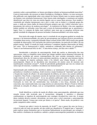 23
estatístico sobre a personalidade e os fatores psicológicos infantis na homossexualidade masculinaxl
.
Como já mencionado, são escassos os dados fisiológicos e biológicos. Bieber, e os seus sucessores,
têm publicado com regularidade sobre certo número de fatores infantis mais ou menos específicos
em homens com orientação homossexual. Estes fatores estão interligados e constituem um modelo
identificável, que deve ser visto em estreita ligação com as causas deste processo. Esse modelo é
constituído por relações interpessoais com o pai e a mãe, com os irmãos e o chamado grupo dos
pares, e ainda por outros dados do desenvolvimento psíquico que não é difícil relacionar com o
pensamento dos teóricos da moderna psicologiaxli
. As estatísticas de Bieber e dos seus seguidores
podem também ser utilizadas como base para a teoria da homossexualidade que se apresentará a
seguir. Esse é o conjunto de dados mais confiável, tanto mais que as pesquisas incluíram uma
grande variedade de subgrupos de pessoas inclinadas à homossexualidade e em várias nações.
Esta teoria não surgiu de repente, mas é o resultado de um progresso gradual no estudo das
neuroses e da homossexualidade, por parte de psicoterapeutas que utilizam técnicas psicanalíticas.
O fundador desta teoria, o psiquiatra holandês Johan Leonard Arndt (1892-1965) reuniu uma grande
variedade de observações e de conclusões dos teóricos precedentes, em particular de Adler e do seu
próprio mestre, Stekel. O estudo de Arndt confirmou e completou algumas observações de Stekel,
tais como: “Ele (o homossexual) é infeliz, sentindo-se condenado pelo destino ao sofrimento”;
“nunca vi um homossexual feliz ou são”; “é uma eterna criança...em luta com o adulto”xlii
.
Introduzindo o princípio da autocompaixão, Arndt não anulou as observações dos seus
antecessores, antes as completou numa síntese que integra também outros elementos relevantes de
observação, recolhidos por autores contemporâneos das mais variadas orientações teóricas. O
homossexual, dizia ele, tal como os outros pacientes neuróticos, se rege por uma estrutura interior
que se comporta de maneira autônoma como o Eu infantil, uma criança forçada a ceder à
autocompaixão. Depois de ter descoberto este mecanismo em muitos casos de neuroses sem
manifestações claramente sexuaisxliii
, Arndt foi percebendo gradualmente que isso era comum aos
vários tipos de neuroses, e também o reconheceu nos homossexuaisxliv
.
Impressionado pela tendência dos neuróticos adultos a se lamentarem como crianças e pela sua
persistência e resistência à mudança, Arndt recorreu à noção freudiana de “repressão” para explicar
a fixação das reações de aflição e de autocompaixão da infância, tal como o seu carácter autônomo
e repetitivo. Para Freud, o importante conceito de repressão estava intimamente ligado a uma outra
noção essencial: a do inconscientexlv
. Já na sua primeira publicação sobre a histeria, escrita em
colaboração com Joseph Breuerxlvi
, Freud lançou a hipótese de que as emoções fortes de reação às
frustrações às vezes não são mentalizadas mas recalcadas à viva força, afastadas do nível
consciente, mas conservando toda a sua carga emotiva no subconsciente. Breuer e Freud se referiam
sobretudo às emoções de aflição, com as correspondentes manifestações de lágrimas, suspiros e
raiva.
Arndt identificou o núcleo da reação de aflição como autocompaixão, admitindo que essa
emoção tivesse sido recalcada para o inconsciente, obrigando o neurótico a alimentar
continuamente os impulsos de autocompaixão sem conseguir reconhecê-los como tais. A terapia
desta condição deveria consistir, obviamente, em trazer para o nível consciente a autocompaixão
inconsciente daquela “criança que existe por dentro e se queixa”. Deste modo, ela perderia o seu
poder compulsivo sobre a mente.
Comecei por aderir à teoria da repressão, de Arndtxlvii
, mas o passar dos anos me levou a
colocá-la cada vez mais em questão, até que acabei por abandoná-la. É inegável que a “repressão”
pode explicar muitos fenómenos que se encontram habitualmente na psicoterapia; por exemplo, é
bem notório o fenômeno da resistência a admitir a própria autocompaixão justamente no momento
 