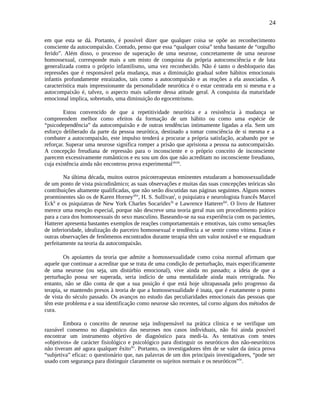 24
em que esta se dá. Portanto, é possível dizer que qualquer coisa se opõe ao reconhecimento
consciente da autocompaixão. Contudo, penso que essa “qualquer coisa” tenha bastante de “orgulho
ferido”. Além disso, o processo de superação de uma neurose, concretamente de uma neurose
homossexual, corresponde mais a um misto de conquista da própria autoconsciência e de luta
generalizada contra o próprio infantilismo, uma vez reconhecido. Não é tanto o desbloqueio das
repressões que é responsável pela mudança, mas a diminuição gradual sobre hábitos emocionais
infantis profundamente enraizados, tais como a autocompaixão e as reações a ela associadas. A
característica mais impressionante da personalidade neurótica é o estar centrada em si mesma e a
autocompaixão é, talvez, o aspecto mais saliente dessa atitude geral. A conquista da maturidade
emocional implica, sobretudo, uma diminuição do egocentrismo.
Estou convencido de que a repetitividade neurótica e a resistência à mudança se
compreendem melhor como efeitos da formação de um hábito ou como uma espécie de
“psicodependência” da autocompaixão e de outras tendências intimamente ligadas a ela. Sem um
esforço deliberado da parte da pessoa neurótica, destinado a tomar consciência de si mesma e a
combater a autocompaixão, este impulso tenderá a procurar a própria satisfação, acabando por se
reforçar. Superar uma neurose significa romper a prisão que aprisiona a pessoa na autocompaixão.
A concepção freudiana de repressão para o inconsciente e o próprio conceito de inconsciente
parecem excessivamente românticos e eu sou um dos que não acreditam no inconsciente freudiano,
cuja existência ainda não encontrou prova experimentalxlviii
.
Na última década, muitos outros psicoterapeutas eminentes estudaram a homossexualidade
de um ponto de vista psicodinâmico; as suas observações e muitas das suas concepções teóricas são
contribuições altamente qualificadas, que não serão discutidas nas páginas seguintes. Alguns nomes
proeminentes são os de Karen Horneyxlix
, H. S. Sullivanl
, o psiquiatra e neurologista francês Marcel
Eckli
e os psiquiatras de New York Charles Socarideslii
e Lawrence Hattererliii
. O livro de Hatterer
merece uma menção especial, porque não descreve uma teoria geral mas um procedimento prático
para a cura dos homossexuais do sexo masculino. Baseando-se na sua experiência com os pacientes,
Hatterer apresenta bastantes exemplos de reações comportamentais e emotivas, tais como sensações
de inferioridade, idealização do parceiro homossexual e tendência a se sentir como vítima. Estas e
outras observações de fenômenos encontrados durante terapia têm um valor notável e se enquadram
perfeitamente na teoria da autocompaixão.
Os apoiantes da teoria que admite a homossexualidade como coisa normal afirmam que
aquele que continuar a acreditar que se trata de uma condição de perturbação, mais especificamente
de uma neurose (ou seja, um distúrbio emocional), vive ainda no passado; a ideia de que a
perturbação possa ser superada, seria indício de uma mentalidade ainda mais retrógrada. No
entanto, não se dão conta de que a sua posição é que está hoje ultrapassada pelo progresso da
terapia, se mantendo presos à teoria de que a homossexualidade é inata, que é exatamente o ponto
de vista do século passado. Os avanços no estudo das peculiaridades emocionais das pessoas que
têm este problema e a sua identificação como neurose são recentes, tal corno alguns dos métodos de
cura.
Embora o conceito de neurose seja indispensável na prática clínica e se verifique um
razoável consenso no diagnóstico das neuroses nos casos individuais, não foi ainda possível
encontrar um instrumento objetivo de diagnóstico para medi-la. As tentativas com testes
«objetivos» de carácter fisiológico e psicológico para distinguir os neuróticos dos não-neuróticos
não tiveram até agora qualquer êxitoliv
. Portanto, os investigadores têm de se valer da única prova
“subjetiva” eficaz: o questionário que, nas palavras de um dos principais investigadores, “pode ser
usado com segurança para distinguir claramente os sujeitos normais e os neuróticos”lv
.
 