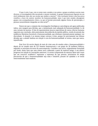 25
O que é certo é que, com os testes mais variados e nos países e grupos econômico-sociais mais
diversos, os investigadores têm encontrado o mesmo resultado: os grupos homossexuais figuram em um
nível nitidamente mais alto nas escalas que medem a neuroselvi
. Esta correlação fornece uma boa prova
científica a favor do carácter neurótico da homossexualidade, tanto é que estes estudos abrangeram
grupos com acompanhamento clínico, ou que já haviam procurado alguma forma de psicoterapia, e
pessoas razoavelmente integradas na vida sociallvii
.
Parece-me que o conjunto das investigações fisiológicas e psicológicas até agora publicadas
indica, sem margem para dúvidas, que a interpretação mais adequada da homossexualidade é a de
uma variante da neurose. O fato de aparentemente poucos especialistas de outras ciências humanas
seguirem esta conclusão, aliás praticamente desconhecida da opinião pública, resulta da pressão das
tendências libertárias favoráveis à homossexualidade, que eliminam sistematicamente qualquer voz
discordante. A situação é ao mesmo tempo caricata e triste, porque foi precisamente nas últimas
décadas que a atitude fatalista em relação à cura da homossexualidade se tornou, mais que nunca,
injustificada.
Este livro foi escrito depois de mais de vinte anos de estudos sobre a homossexualidade e
depois de ter tratado mais de 225 homens homossexuais e um grupo de 30 mulheres lésbicas,
seguindo os princípios da teoria da autocompaixão. Considero esta teoria, originalmente formulada
por Arndt, muito mais que uma síntese nova, elaborada a partir de material antigo: é um efetivo
progresso em relação às concepções anteriores. A correta compreensão da natureza deste mal é mais
que um exercício académico: representa a esperança de que pessoas, prisioneiras do antigo
preconceito de que a homossexualidade seja inata e imutável, possam ser ajudadas a se tornar
emocionalmente mais maduras.
 