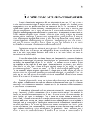 26
5-O COMPLEXO DE INFERIORIDADE HOMOSSEXUAL
A criança é egocêntrica por natureza. Ela tem a impressão de que o seu “Eu” seja o centro e
a coisa mais importante do mundo. É por isso que está, sobretudo, orientada sobre si própria ou, em
outras palavras, tem um sentido muito forte da importância do Eu. Em consequência de estar
voltada para si mesma, a criança se compara continuamente com os outros (com os outros tal como
são mas, especialmente com os outros tal como os vê na concepção subjetiva que tem deles).
Quando o resultado desta comparação é negativo, o que acontece frequentemente, a criança sente-se
ferida: enganada, ofendida, menos estimada e objeto de menor respeito e apreço que as outras
pessoas, reais ou imaginárias. Se a criança, com a sua grande necessidade de afeto e de apreço se
sente suficientemente atendida, fica contente e feliz. Da mesma forma, fica contente quando se
sente privilegiada em relação aos outros ou, pelo menos, é tratada ao mesmo nível pelas pessoas e
pela vida. No entanto, como já se disse, a criança tem uma forte inclinação a se ver menos
privilegiada, menos amada, colocada numa posição menos favorável.
Precisamente por estar tão sedenta de apreço, a criança fica profundamente desiludida com
qualquer falta de afeto ou de apreço, real ou imaginária. Nessas circunstâncias, tem a sensação de
que o seu valor como pessoa diminuiu; tende então a se ver como inferior aos outros e,
eventualmente, privada de valor.
A importância inata do Eu, na criança, faz com que ela sobrevalorize certas experiências em
que detectou menor estima e sobrevalorizar o significado de “ser” menos valiosa em certos aspectos
particulares da personalidade. O fato de “ser inferior” em qualquer aspecto secundário da sua
personalidade ou das condições de vida leva a criança rapidamente a se tornar, a seus próprios
olhos, inferior em tudo. Para a criança, a ideia ou a própria imagem de “ser gorda”, “ser menos
apreciada que um irmão”, “gaguejar um pouco”, “ser filha de pais de condição social humilde”, ou
“ir mal na escola” atingem a pessoa em um todo. A criança sente-se, então, inferior sob todos os
aspectos, como se a inferioridade parcial tivesse se alastrado sobre toda a personalidade. É por esta
razão que ser apreciada sob um determinado aspecto da personalidade não exclui uma imagem
inferior de si mesma em vários outros aspectos.
Sentir-se inferior significa pensar que os outros não podem amá-la por falta de valor; que
não a aceitam verdadeiramente, de modo que não tem verdadeiramente lugar entre eles. Algumas
das reações emocionais que correspondem a esta perspectiva são: vergonha, solidão, autodesprezo
e, naturalmente, tristeza ou raiva.
A impressão de inferioridade pode ter origem nas comparações com os outros (a própria
criança é a primeira a fazê-lo) e também das críticas, de modo especial dos pais e dos membros da
família, em segundo lugar dos companheiros de jogo e de outras pessoas relevantes exteriores ao
meio familiar, tais como os professores. Com o passar do tempo, quando a impressão de
inferioridade é reforçada pela repetição de experiências externas ou internas entendidas pela criança
(ou pelo adolescente, no caso que estamos estudando) como análogas às anteriormente sofridas, a
impressão pode se tornar crônica. Transforma-se numa convicção profundamente enraizada acerca
da própria identidade (o “Eu”), como um absoluto, uma imagem negativa de si que começa a viver
por sua própria conta. Uma vez desencadeado, esse processo se toma resistente a novas experiências
que o poderiam modificar e a novas aprendizagens. Este mecanismo é rígido e autônomo; todo o
afeto e o apreço do mundo são incapazes de anulá-lo. É por isso que se chama complexo de
 