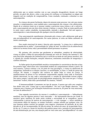 28
adolescentes que se sentem sozinhos com as suas sensações desagradáveis durante um longo
período, em geral não abrem a alma a uma pessoa de confiança; se envergonham ou julgam que
ninguém está em condições de compreendê-las. Como resultado, continuam a alimentar as suas
autocompaixões.
As crianças não param facilmente, depois de entrarem neste processo: isto vale para muitas
emoções e comportamentos, como também para a autocompaixão das crianças e dos adolescentes.
Depois de se sentirem tristes em si mesmas, tendem a perseverar nessa tristeza e até a cultivá-la,
pois a autocompaixão tem este doce efeito inerente à lástima: o consolo. Pode ser muito gratificante
se sentir como o pobre coitadinho, incompreendido, rejeitado e abandonado. Sob este aspecto a
autocompaixão e a auto-dramatização têm qualquer coisa de ambivalente.
Uma autocompaixão repetidamente alimentada pela criança e pelo adolescente pode gerar
uma psicodependência de autocompaixão. Em outras palavras, se torna um hábito autônomo de
íntima comiseração.
Este estado emocional da mente é descrito pela expressão: “a criança (ou o adolescente)
auto-compadecida no adulto”. A personalidade do “pobre de mim” da infância (ou da adolescência)
sobrevive na mesma forma; toda a personalidade infantil permanece na pessoa.
Há, portanto, três conceitos que geralmente se sobrepõem: complexo de inferioridade,
criança no adulto e hábito de autocompaixão (chamado por vezes de “doença dos lamentos”). São
estes descrições adequadas dos fenômenos que se verificam na mente de uma pessoa neurótica, isto
é, afetada por variadas hesitações, emoções obsessivas, sentimentos imotivados de insegurança e
conflitos interiores.
As linhas gerais da personalidade neurótica correspondem às características descritas acima.
Em primeiro lugar, observamos uma continuidade modelos de comportamento infantis e pueris. De
certa maneira, a pessoa continua a ser, do ponto de vista psicológico, a criança ou adolescente de
antigamente; mantendo-se os desejos concretos, as sensibilidades, as lutas e o modo de pensar das
crianças. No entanto, o complexo não conserva no adulto todas as coisas da criança. O
amadurecimento da pessoa só fica seriamente comprometido naquelas zonas onde as frustrações
infantis intervieram, ou seja, onde a autocompaixão e o sentido de inferioridade tiveram origem.
Nos outros campos, a pessoa pode ser psicologicamente amadurecida. Nos casos em que a “criança
lamurienta” evalece, então toda a personalidade fica imatura, “infantil”.
A homossexualidade é justamente um tipo de neurose. A pessoa que sofre este complexo
leva dentro uma certa “criança que se auto-compadece”. Por isso é que Bergler observou: “Aos
cinquenta anos o homem com inclinações homossexuais encontra-se, do ponto de vista emocional,
nos anos da adolescência”lix
.
Uma segunda característica da neurose é a tendência à autocompaixão — habitualmente
manifesta, mas em algumas pessoas é mais reservadas — tão imensamente descrita por Arndt. O
neurótico grave manifesta de modo muito evidente a necessidade de se compadecer; parece
continuamente à procura de motivos de autocompaixão — e ele consegue —; talvez sentindo-se
cronicamente objeto de injustiça, ou sempre frustrado e sempre sofredor por qualquer coisa. Os
seus lamentos podem consistir em qualquer coisa negativa: sentimentos de desilusão, de ter sido
deixado só, de ser incompreendido, de falta de estima, de carência de amor, de incapacidade física,
de dor, etc. É como se a mente do neurótico não pudesse passar sem a sensação de autocompaixão,
de auto-dramatização; por isso, esta situação pode ser vista como uma “psicodependência” ou como
 