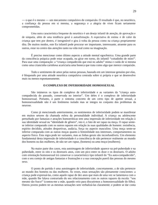 29
— o que é o mesmo — um mecanismo compulsivo de compaixão. O resultado é que, no neurótico,
a confiança da pessoa em si mesma, a segurança e a alegria de viver ficam seriamente
comprometidas.
Uma outra característica frequente do neurótico é um desejo infantil de atenção, de aprovação e
de simpatia, além de uma tendência geral à autoafirmação. A expectativa de estima e de calor da
criança que tem por dentro, é inesgotável e gira à volta da pessoa como na criança propriamente
dita. De muitos modos, este Eu infantil pode procurar ser importante, interessante, atraente para os
outros, estar no centro das atenções tanto na vida real como na imaginação.
É preciso mencionar como último aspecto a atitude mental egocêntrica. Uma grande parte
da consciência psíquica pode estar ocupada, ou girar em torno, do infantil “coitadinho de mim!”.
Para usar uma comparação: a “criança compadecida que está no adulto” mima e cuida de si mesma
como uma criancinha carinhosa acariciaria uma boneca que trata como algo que merece compaixão.
Todo o sentimento de amor pelas outras pessoas, baseado em um interesse genuíno por elas,
é bloqueado por uma atitude neurótica compulsiva centrada sobre si própria e que se desenvolve
mais ou menos espontaneamente.
O COMPLEXO DE INFERIORIDADE HOMOSSEXUAL
São inúmeros os tipos de complexo de inferioridade e as variantes da “criança auto-
compadecida do passado, conservada no interior”. Um deles é o complexo de inferioridade
homossexual. Portanto, à parte o sintoma concreto de um certo tipo de apetite sexual, a
homossexualidade não é um fenômeno isolado mas se integra no conjunto dos problemas da
neurose.
Como já mencionado anteriormente, os sentimentos de inferioridade podem se manifestar
em muitos setores da chamada esfera da personalidade individual. A criança ou adolescente
perturbado por fantasias e atrações homoeróticas tem uma impressão de inferioridade em relação à
sua identidade sexual ou “identidade de gênero”, isto é, o fato de ser rapaz ou moça. O rapaz sente-
se inferior comparado com os outros rapazes em relação às suas qualidades de homem: resistência,
espírito decidido, atitudes desportivas, audácia, força ou aspecto masculino. Uma moça sente-se
inferior comparada com as outras moças quanto à feminilidade nos interesses, comportamentos ou
aspecto físico. Esta regra pode ter variantes, mas as linhas gerais são inconfundíveis. Um elemento
fundamental desta impressão de inferioridade é a consciência de não pertencer realmente ao mundo
dos homens ou das mulheres, de não ser um rapaz, (homens) ou uma moça (mulheres).
Na maior parte dos casos, esta autoimagem de inferioridade aparece na pré-puberdade e na
puberdade, entre os oito e os dezesseis anos, com um pico entre os doze e os dezesseis. O adulto
com orientação homossexual irá conservar o característico tipo infantil do “Eu auto-compadecido”,
com o seu cortejo de antigas fantasias e frustrações e a sua concepção pueril das pessoas do mesmo
sexo.
O ponto de partida é uma autoimagem de inferioridade, concretamente, a de não pertencer
ao mundo dos homens ou das mulheres. Às vezes, estas sensações são plenamente conscientes: a
criança pode expressá-las, como aquele rapaz de dez anos que mais de uma vez se lamentava com a
mãe, quando lhe falava contrariado do seu relacionamento com os outros rapazes da escola: “sou
mesmo tão fraco!” (contou-me a mãe, quando veio para discutirmos a homossexualidade do filho).
Outros jovens podem ter as mesmas sensações sem verbalizá-las claramente; e podem se dar conta
 