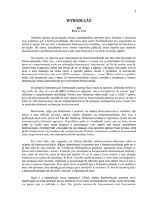 3
INTRODUÇÃO
por
PAUL C. VITZ
Nenhum aspecto da revolução sexual contemporânea mereceu mais destaque e provocou
mais polêmica que a homossexualidade. Há vários anos somos bombardeados por argumentos de
ambas as partes. De um lado, o movimento homossexual extremista, com exigências de tolerância e
aceitação. Do outro, (atualmente com menor expressão pública), estão aqueles que rejeitam
absolutamente o problema homossexual e não estão dispostos a encará-lo de modo algum.
No entanto, os aspectos mais importantes da homossexualidade não têm sido discutidos de
forma adequada. Entre eles, a investigação das causas e o exame das possibilidades de mudança
tanto no comportamento como na orientação homossexual. Atualmente, ao fim de muitos anos de
controvérsia exagerada, existe um desejo de se se chegar a alguma conclusão. Em parte, isto se
deve a uma mudança na forma como a opinião pública encara o problema. O movimento
homossexual extremista dos anos 60/70 começou claramente a recuar. Muito embora o público
tenha sido despertado para o tema da homossexualidade, passou também a abandonar a imensa
simpatia que nutria anteriormente pelo movimento homossexual.
Os próprios homossexuais começaram a pensar duas vezes na questão, refletindo melhor o
seu estilo de vida. A crise da AIDS evidenciou algumas das consequências da atitude “gay”
militante e completamente desinibida. Porém, este fenômeno relacionado com a AIDS é apenas
parte de uma tomada de consciência mais ampla, entre os homossexuais, pessoas em geral, de que o
estilo de vida homossexual, mesmo independentemente de qualquer consequência para a saúde, tem
se mostrado altamente nocivo para muitas pessoas.
Resumindo, julgo que atualmente é possível, na cultura norte-americana e ocidental, dar
início a uma reflexão racional, critica, porém simpática da homossexualidade. Por isso, a
publicação deste livro de Gerard Van den Aardweg, Homossexualidade e Esperança, ocorre em um
momento particularmente oportuno. O problema pode ser sintetizado assim: por um lado, temos
todas as razões para nutrir simpatia e preocupação com aquele que possui sentimentos
homossexuais, reconhecendo a realidade da sua situação. Não podemos ignorar essas pessoas, nem
pedir simplesmente uma mudança de comportamento. Portanto, aceitamos o problema homossexual
como importante e real, sem menosprezá-lo de nenhuma forma.
Por outro lado, vêm surgindo, nas últimas décadas, muitos estudos relevantes sobre as
origens da homossexualidade. Alguns demonstram claramente que a homossexualidade pode ser e
já tem sido de fato mudada. As referências bibliográficas pioneiras apontando nesta direção já
foram bem conhecidas e aceitas. Contudo, em consequência do movimento homossexual militante,
este ponto de vista foi posto de lado nos últimos 10 ou 15 anos e ficou restrito a uma posição
minoritária no campo da psicologia. O Prof., Van den Aardweg mostra o valor desta investigação e
das pesquisas mais recentes, insistindo na necessidade de olharmos para esses dados. Isto já é por si
só uma conquista importante. Mas, além disso, aceitando que a homossexualidade é um problema
sério, ele apresenta uma estratégia psicológica para abordá-lo. Com isso o Dr. Van de Aardweg situa
a homossexualidade em um novo contexto: a esperança de cura.
Qual é a importância dessa esperança? Afinal, muitos homossexuais parecem estar
interessados na total aceitação da sua forma de viver como intrinsecamente válida. Neste particular,
me parece que a realidade é clara. Um grande número de homossexuais está francamente
 