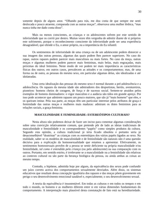 30
somente depois de alguns anos: “Olhando para trás, me dou conta de que sempre me senti
deslocada e pouco atraente, comparada com as outras moças”, observava uma mulher lésbica, “mas
nunca tinha me dado conta disso”.
Mais ou menos conscientes, as crianças e os adolescentes sofrem por este sentido de
inferioridade que os corrói por dentro. Muitas vezes têm vergonha de admitir diante de si próprios
este sofrimento, porque o reconhecimento consciente da inferioridade pode ser uma experiência
desagradável, que ofende o Eu, o amor próprio, ou a importância do Eu infantil.
Os sentimentos de inferioridade de uma criança ou de um adolescente podem distorcer a
sua imagem das outras pessoas, algumas das quais podem lhes parecer superiores. No caso do
rapaz, outros rapazes podem parecer mais masculinos ou mais fortes. No caso da moça, outras
moças e algumas mulheres podem parecer mais femininas, mais belas, mais engraçadas, mais
próximas do ideal feminino. Neste modo de ver podem ter mais importância as características
físicas dos outros; em outros casos, prevalecem as atitudes e os comportamentos; mas, de uma
forma ou de outra, as pessoas do mesmo sexo, em particular algumas delas, são idealizadas e até
idolatradas.
Uma certa idealização das pessoas do mesmo sexo é normal durante a pré-adolescência e a
adolescência. Os rapazes da mesma idade são admiradores dos desportistas, heróis, aventureiros,
pioneiros: homens cheios de coragem, de força e de sucesso social. Sentem-se atraídos pelos
exemplos de homens dominadores: o vigor masculino e a audácia são tidos em grande apreço. Por
isso pode acontecer que admirem rapazes um pouco maiores, que são já “mais homens” que eles, e
os queiram imitar. Pela sua parte, as moças têm um particular interesse pelos atributos de graça e
feminidade das outras moças e mulheres mais maduras: admiram os dotes femininos para as
relações sociais, a graça feminina.
MASCULINIDADE E FEMINILIDADE: ESTEREÓTIPOS CULTURAIS?
Nesta altura não podemos deixar de fazer um inciso para comentar algumas considerações
sobre uma convicção relativamente comum, que pretende pôr de lado as ideias tradicionais de
masculinidade e feminilidade e os correspondentes “papéis” como simples produtos da cultura.
Segundo esta opinião, a cultura tradicional já teria ficado obsoleta e portanto seria já
desaconselhável “doutrinar” as crianças com os estereótipos dos vários papéis ligados ao sexo. Na
realidade, saber se os modelos de masculinidade e de feminilidade são naturais não é uma questão
decisiva para a explicação da homossexualidade que estamos a apresentar. Efetivamente, os
sentimentos homossexuais provêm de a pessoa se sentir deficiente na própria masculinidade e/ou
feminilidade, tal como é entendida pela criança (ou pelo adolescente) na sua comparação com os
outros. Portanto, em sentido estrito, é irrelevante se a masculinidade ou a feminilidade são relativas
ao contexto cultural ou são parte da herança biológica da pessoa, ou ainda ambas as coisas ao
mesmo tempo.
Contudo, a hipótese, admitida hoje por alguns, da equivalência dos sexos pode confundir
um juízo correto acerca dos comportamentos sexualmente desviados. Além disso, os sistemas
educativos que resultam dessa concepção igualitária dos rapazes e das moças põem gravemente em
perigo o seu desenvolvimento emocional saudável e, especialmente, o seu desenvolvimento sexual.
A teoria da equivalência é insustentável. Em todas as culturas e em todos os tempos e em
todo o mundo, os homens e as mulheres diferem entre si em várias dimensões fundamentais do
comportamento. A interpretação mais plausível desta constatação de fato está na hereditariedade.
 