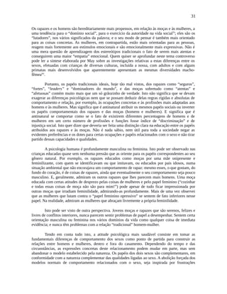 31
Os rapazes e os homens são hereditariamente mais propensos, em relação às moças e às mulheres, a
uma tendência para o “domínio social”, para o exercício da autoridade na vida sociallx
; eles são os
“lutadores”, nos vários significados da palavra; e o seu modo de pensar é também mais orientado
para as coisas concretas. As mulheres, em contrapartida, estão mais orientadas para as pessoas,
reagem mais fortemente aos estímulos emocionais e são emocionalmente mais expressivas. Não é
uma mera questão de aprendizagem dos estereótipos tradicionais o fato de serem mais atentas e
conseguirem uma maior “empatia” emocional. Quem quiser se aprofundar neste tema controverso
pode ler a síntese elaborada por May sobre as investigações relativas a estas diferenças entre os
sexos, efetuadas com crianças de diversas culturas, incluída a nossa, com adultos e com alguns
primatas mais desenvolvidos que aparentemente apresentam as mesmas diversidades macho-
fêmealxi
.
Portanto, os papéis tradicionais ideais, hoje tão mal vistos, dos rapazes como “seguros”,
“fortes”, “leaders” e “dominadores do mundo”, e das moças sobretudo como “atentas” e
“afetuosas” contém muito mais que um só grãozinho de verdade. Isto não significa que se devam
exagerar as diferenças psicológicas nem que se possam deduzir delas regras rígidas e absolutas de
comportamento e relação, por exemplo, às ocupações concretas e às profissões mais adaptadas aos
homens e às mulheres. Mas significa que é antinatural atribuir os mesmos papéis sociais ou inverter
os papéis comportamentais dos rapazes e das moças (homens e mulheres). E significa que é
antinatural se comportar como se o fato de existirem diferentes percentagens de homens e de
mulheres em um certo número de profissões e funções fosse índice de “discriminação” e de
injustiça social. Isto quer dizer que deveria ser feita uma distinção clara na educação entre os papéis
atribuídos aos rapazes e às moças. Não é nada sábio, nem útil para toda a sociedade negar as
evidentes preferências e os dotes para certas ocupações e papéis relacionados com o sexo e não tirar
partido dessas capacidades e qualidades.
A psicologia humana é profundamente masculina ou feminina. Isto pode ser observado nas
crianças educadas quase sem nenhuma pressão que as oriente para os papéis correspondentes ao seu
gênero natural. Por exemplo, os rapazes educados como moças por uma mãe onipresente e
feminilizante, com quem se identificavam ou que imitavam, ou educados por pais idosos, numa
situação ambiental que não encorajava um comportamento de rapaz: mesmo esses, o que gostam, do
fundo do coração, é de coisas de rapazes, ainda que eventualmente o seu comportamento seja pouco
masculino. E, geralmente, admiram os outros rapazes que lhes parecem mais homens. Uma moça
educada com certas atitudes de desprezo pelas coisas de mulheres e pelo papel feminino (“cozinhar
e todas essas coisas de moça não são para mim!”) pode apesar de tudo ficar impressionada por
outras moças que irradiam feminilidade, admirando-as profundamente. Mais de uma vez observei
que as mulheres que lutam contra o “papel feminino opressivo” se sentem de fato inferiores nesse
papel. Na realidade, admiram as mulheres que abraçam livremente a própria feminilidade.
Isto pode ser visto de outra perspectiva. Jovens moças e rapazes que são serenos, felizes e
livres de conflitos interiores, nunca parecem sentir problemas de papel a desempenhar. Sentem certa
orientação masculina ou feminina nos vários domínios da vida como qualquer coisa de imediata
evidência; e nunca têm problemas com a relação “tradicional” homem-mulher.
Tendo em conta tudo isto, a atitude psicológica mais saudável consiste em tomar as
fundamentais diferenças de comportamento dos sexos como ponto de partida para construir as
relações entre homens e mulheres, dentro e fora do casamento. Dependendo do tempo e das
circunstâncias, as expressões concretas deste relacionamento podem mudar em parte, mas sem
abandonar o modelo estabelecido pela natureza. Os papéis dos dois sexos são complementares, em
conformidade com a natureza complementar das qualidades ligadas ao sexo. A abolição forçada dos
modelos normais de comportamento relacionados com o sexo, seja inspirada por frustrações
 