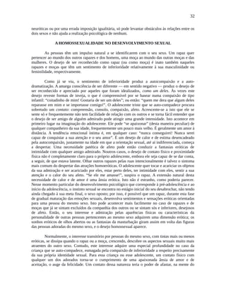 32
neuróticas ou por uma errada imposição igualitária, só pode levantar obstáculos às relações entre os
dois sexos e não ajuda a realização psicológica de nenhum.
A HOMOSSEXUALIDADE NO DESENVOLVIMENTO SEXUAL
As pessoas têm um impulso natural a se identificarem com o seu sexo. Um rapaz quer
pertencer ao mundo dos outros rapazes e dos homens, uma moça ao mundo das outras moças e das
mulheres. O desejo de ser reconhecido como rapaz (ou como moça) é inato também naqueles
rapazes e moças que têm um sentimento de inferioridade relativamente à sua masculinidade ou
feminilidade, respectivamente.
Como já se viu, o sentimento de inferioridade produz a autocompaixão e a auto-
dramatização. A amarga consciência de ser diferente — em sentido negativo — produz o desejo de
ser reconhecido e apreciado por aqueles que foram idealizados, como um deles. Às vezes este
desejo reveste formas de inveja, o que é compreensível por se basear numa compaixão de tipo
infantil: “coitadinho de mim! Gostaria de ser um deles”; ou então: “quem me dera que algum deles
reparasse em mim e se importasse comigo!”. O adolescente triste que se auto-compadece procura
sobretudo um contato: compreensão, consolo, compaixão, afeto. Acrescente-se a isto que ele se
sente só e frequentemente não tem facilidade de relação com os outros e se torna fácil entender que
o desejo de ser amigo de alguém admirado pode atingir uma grande intensidade. Isto acontece em
primeiro lugar na imaginação do adolescente. Ele pode “se apaixonar” (desta maneira peculiar) de
qualquer companheiro da sua idade, frequentemente um pouco mais velho. É geralmente um amor à
distância. A tendência emocional íntima é, em qualquer caso: “nunca conseguirei! Nunca serei
capaz de conquistar a sua atenção e o seu amor”. É um desejo de calor e de estima desencadeado
pela autocompaixão, justamente na idade em que a orientação sexual, até aí indiferenciada, começa
a despertar. Uma necessidade patética de afeto pode então conduzir a fantasias eróticas de
intimidade com qualquer amigo admirado. Noutros casos, o desejo de contato físico e proximidade
física não é completamente claro para o próprio adolescente, embora ele seja capaz de se dar conta,
a seguir, de que estava latente. Olhar outros rapazes pelas ruas intencionalmente é talvez o sintoma
mais comum do despertar das atrações homoeróticas. O adolescente quer tocar e acariciar os objetos
da sua admiração e ser acariciado por eles, estar perto deles, ter intimidade com eles, sentir a sua
atenção e o calor do seu afeto. “Se ele me amasse!”, suspira o rapaz. A extensão natural desta
necessidade de calor e de amor é uma ânsia erótica. Isto não é estranho, como poderia parecer.
Nesse momento particular do desenvolvimento psicológico que corresponde à pré-adolescência e ao
início da adolescência, o instinto sexual se encontra no estágio inicial do seu desabrochar, não tendo
ainda chegado à sua meta final, o sexo oposto; por isso, é possível que um rapaz, durante esta fase
de gradual maturação das emoções sexuais, desenvolva sentimentos e sensações eróticas orientadas
para uma pessoa do mesmo sexo. Isto pode acontecer mais facilmente no caso de rapazes e de
moças que já se sintam excluídos da companhia dos outros ou se sintam sós e inferiores, desejosos
de afeto. Então, o seu interesse e admiração pelas aparências físicas ou características da
personalidade de outras pessoas pertencentes ao mesmo sexo adquirem uma dimensão erótica; os
sonhos eróticos de olhos abertos ou as fantasias da masturbação giram assim em volta das figuras
das pessoas adoradas do mesmo sexo, e o desejo homossexual aparece.
Normalmente, o interesse transitório por pessoas do mesmo sexo, com tintas mais ou menos
eróticas, se dissipa quando o rapaz ou a moça, crescendo, descobre os aspectos sexuais muito mais
atraentes do outro sexo. Contudo, este interesse adquire uma especial profundidade no caso da
criança que se auto-compadece, esmagada pela compaixão de inferioridade a respeito precisamente
da sua própria identidade sexual. Para essa criança ou esse adolescente, um contato físico com
qualquer um dos adorados torna-se o cumprimento de uma apaixonada ânsia de amor e de
aceitação, o auge da felicidade. Um contato dessa natureza teria o poder de afastar, na mente do
 