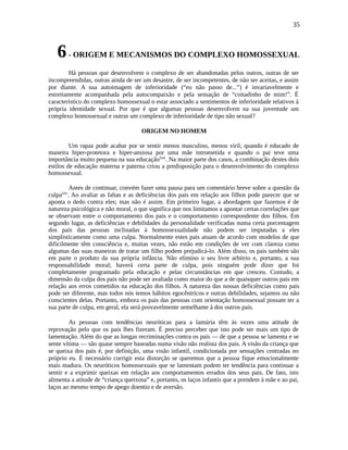 35
6- ORIGEM E MECANISMOS DO COMPLEXO HOMOSSEXUAL
Há pessoas que desenvolvem o complexo de ser abandonadas pelos outros, outras de ser
incompreendidas, outras ainda de ser um desastre, de ser incompetentes, de não ser aceitas, e assim
por diante. A sua autoimagem de inferioridade (“eu não passo de...”) é invariavelmente e
estreitamente acompanhada pela autocompaixão e pela sensação de “coitadinho de mim!”. É
característico do complexo homossexual o estar associado a sentimentos de inferioridade relativos à
própria identidade sexual. Por que é que algumas pessoas desenvolvem na sua juventude um
complexo homossexual e outras um complexo de inferioridade de tipo não sexual?
ORIGEM NO HOMEM
Um rapaz pode acabar por se sentir menos masculino, menos viril, quando é educado de
maneira hiper-protetora e hiper-ansiosa por uma mãe intrometida e quando o pai teve uma
importância muito pequena na sua educaçãolxiii
. Na maior parte dos casos, a combinação destes dois
estilos de educação materna e paterna criou a predisposição para o desenvolvimento do complexo
homossexual.
Antes de continuar, convém fazer uma pausa para um comentário breve sobre a questão da
culpalxiv
. Ao avaliar as faltas e as deficiências dos pais em relação aos filhos pode parecer que se
aponta o dedo contra eles; mas não é assim. Em primeiro lugar, a abordagem que fazemos é de
natureza psicológica e não moral, o que significa que nos limitamos a apontar certas correlações que
se observam entre o comportamento dos pais e o comportamento correspondente dos filhos. Em
segundo lugar, as deficiências e debilidades da personalidade verificadas numa certa porcentagem
dos pais das pessoas inclinadas à homossexualidade não podem ser imputadas a eles
simplisticamente como uma culpa. Normalmente estes pais atuam de acordo com modelos de que
dificilmente têm consciência e, muitas vezes, não estão em condições de ver com clareza como
algumas das suas maneiras de tratar um filho podem prejudicá-lo. Além disso, os pais também são
em parte o produto da sua própria infância. Não elimino o seu livre arbítrio e, portanto, a sua
responsabilidade moral; haverá certa parte de culpa, pois ninguém pode dizer que foi
completamente programado pela educação e pelas circunstâncias em que cresceu. Contudo, a
dimensão da culpa dos pais não pode ser avaliada como maior do que a de quaisquer outros pais em
relação aos erros cometidos na educação dos filhos. A natureza das nossas deficiências como pais
pode ser diferente, mas todos nós temos hábitos egocêntricos e outras debilidades, sejamos ou não
conscientes delas. Portanto, embora os pais das pessoas com orientação homossexual possam ter a
sua parte de culpa, em geral, ela será provavelmente semelhante à dos outros pais.
As pessoas com tendências neuróticas para a lamúria têm às vezes uma atitude de
reprovação pelo que os pais lhes fizeram. É preciso perceber que isto pode ser mais um tipo de
lamentação. Além do que as longas recriminações contra os pais — de que a pessoa se lamenta e se
sente vítima — são quase sempre baseadas numa visão não realista dos pais. A visão da criança que
se queixa dos pais é, por definição, uma visão infantil, condicionada por sensações centradas no
próprio eu. É necessário corrigir esta distorção se queremos que a pessoa fique emocionalmente
mais madura. Os neuróticos homossexuais que se lamentam podem ter tendência para continuar a
sentir e a exprimir queixas em relação aos comportamentos errados dos seus pais. De fato, isto
alimenta a atitude de “criança queixosa” e, portanto, os laços infantis que a prendem à mãe e ao pai,
laços ao mesmo tempo de apego doentio e de aversão.
 