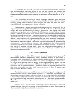 36
Os cristãos têm mais uma razão para superar essa lamentação persistente sobre os erros dos
pais, se compreenderem que devem perdoar. De fato, isso pode constituir uma vantagem, pois
alguns casos de pacientes com tendências homossexuais mostram justamente que o progresso
terapêutico pode ser bloqueado pela incapacidade ou pela falta de vontade de perdoar ao pai ou à
mãe.
Outra consequência de alimentar as queixas infantis em relação aos pais é essa atitude
impedir a pessoa de assumir as suas próprias responsabilidades. Por outras palavras, a “criança
queixosa” que está dentro do neurótico, e que proclama “não posso fazer nada”, não aceita a
responsabilidade do seu comportamento e das suas inclinações.
Chegamos assim à questão da eventual culpabilidade do neurótico homossexual. Será ele
responsável pela sua situação? Ou é completamente vítima da sua doença, um doente passivo? A
resposta deve evitar os dois extremos. O neurótico homossexual, como qualquer outra pessoa
neurótica e como qualquer outro ser humano, não é inteiramente inocente. Todas as fraquezas
humanas e os hábitos emocionais de um ser humano médio —categoria a que pertencem também as
pessoas com orientação homossexual— foram crescendo por terem lhes dado corda. Isto também se
aplica à autocompaixão, ao costume de dar mimo a si próprio, de cair na autoafirmação infantil e de
saborear a própria importância, de chamar a atenção, etc. Pode haver certo grau de culpa quando a
pessoa inclinada à homossexualidade segue muito facilmente aos seus impulsos, mediante a
masturbação ou procurando relações; e pode haver ainda mais responsabilidade se justifica o seu
comportamento e o favorece. Mas esta conjectura é tudo o que podemos dizer sobre o assunto. É
inquestionável que há uma boa parte de automatismo em um complexo neurótico, e as culpas só em
parte podem ser atribuídas à pessoa; aliás, é assim com todas as doenças do carácter e da
personalidade (não tomamos aqui em consideração as pessoas afetadas por verdadeiras doenças
mentais, como os esquizofrênicos).
AS RELAÇÕES COM OS PAIS
Verifica-se que em 60 a 70% dos casos a mãe foi excessivamente “possessiva”:
excessivamente preocupada, hiper-protetora, ansiosa, autoritária, intriguista ou mãe-galinha; ela
aconchegou muitas vezes o filho nesse ambiente mimado, ou tratou-o como favorito e confidente
privilegiado. Ora, este relacionamento contribui para tornar o rapaz dependente e fraco, sufoca o
seu espírito de iniciativa e o impede de adquirir coragem e confiança em si próprio. Uma mãe
demasiado preocupada e ansiosa transmite ao filho a sua atitude de medo pela vida; uma mãe que
quer decidir tudo em lugar do filho anula a sua vontade e a sua iniciativa. Os rapazes educados
deste modo correspondem bem pouco àquele maroto travesso que há dentro de qualquer rapaz
normal; são super-obedientes e inibidos.
Pode também acontecer que um filho se torne excessivamente apegado à mãe por causa do
desmesurado afeto da mãe — essencialmente egocêntrico — e dos mimos que colocam o filho
numa posição muito privilegiada. É então provável que ele queira voltar à atmosfera aconchegante
e segura da mãe, tão logo o mundo externo não o trate com amabilidade. Quem quiser um exemplo
dos efeitos perniciosos deste amor doentio mãe-filho deveria ler a biografia do romancista francês
Marcel Proust: na adolescência chegou a escrever cartas de amor à sua mãe, embora vivessem na
mesma casa!
Em certos casos, o amor da mãe é ao mesmo tempo opressivo. Por exemplo, quando a mãe
ameaça fazer cenas histéricas se o filho não for carinhoso com ela. Em outros casos, impõe-se ao
filho de um modo amigável, mas se impõe da mesma forma.
 