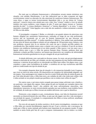 37
Por mais que os militantes homossexuais e reformadores sexuais tentem minimizar esta
situação, com atitudes liberalizantes, é um fato indiscutível que as mães ocuparam um lugar
excessivamente central na educação da vida emocional de numerosos homens homossexuais. Por
causa disso, o rapaz se tornou excessivamente dependente dela e, no seu íntimo de “criança
queixosa”, conserva intacta esta atitude para com a mãe. Esta “criança” tenderá a viver tal atitude
também com outras mulheres, como imagens da mãe. É assim que alguns viraram os “meninos
queridos da mãe”, “a criança obediente e temerosa”, o “menino dependente” e, às vezes, “o rapaz
reprimido e tiranizado”. Estas ligações com a mãe não são saudáveis e inibem seriamente a entrada
do filho na vida adulta.
O investigador e terapeuta I. Bieber, se referindo a um grande número de entrevistas com
homens afligidos por sentimentos homossexuais, realizadas ao longo da sua vida profissional,
escreve não ter encontrado um só caso de homem homossexual em que houvesse um
relacionamento pai-filho normallxv
. A minha experiência é idêntica. Uma análise mais aprofundada
de uma série de fatores psicológicos infantis em um subgrupo de 120 pacientes meus, homens, com
este problema, mostrou dois ou no máximo três casos em que a relação pai-filho poderia ser
considerada boa. Mas também nestes casos a relação com o pai era à distância. O pai de um destes
homens com tendências homossexuais já era idoso quando o filho nasceu e em um outro caso a
ligação afetiva entre o pai e o filho me pareceu bastante tênue. Portanto, podemos dizer que
raramente a relação pai-filho é positiva: um homem que desenvolve um complexo de inferioridade
homossexual encontrou geralmente no seu pai a imagem de um pai insuficiente.
A relação deficiente com o pai pode ter diversas causas. As vezes, um pai psicologicamente
distante se descuida de um filho, por exemplo, um dos mais pequenos de uma família relativamente
numerosa: o interesse do pai pode ter se concentrado nos filhos mais velhos. Em alguns casos, o pai
considera o rapaz como incumbência da mulher: a existência de um laço exclusivista mãe-filho
pode ter condicionado este tipo de atitude do pai.
Um exemplo eloquente deste tipo de situação é o do romancista holandês Louis Couperus,
que viveu no início do nosso século. Ele desenvolveu um complexo de inferioridade julgando «ser
um inepto». Esta autoimagem teve origem no fato de se sentir ferido pela falta de estima da parte do
pai. Este tinha deixado Louis, o filho mais novo, aos cuidados da mãe e das irmãs mais velhas e não
o tinha aceitado no seu próprio mundo que partilhava com os irmãos mais velhos do rapazlxvi
.
Em outros casos, o pai estava muito ocupado para passar tempo suficiente com a família e,
em particular, com algum dos rapazes. Outro grupo de pais era formado por exemplos típicos das
chamadas “personalidades fracas”, eles próprios não eram suficientemente masculinos, mas
dependentes, temerosos, às vezes excessivamente apoiados nas suas mulheres; eram modelos fracos
de virilidade, de modo que os filhos tiveram um modelo deficiente com o qual se identificar.
Pertencem a esta categoria os pais, eventualmente idosos, com falta de dinamismo juvenil
necessário ao desenvolvimento dos seus filhos, os pais que não jogam com eles e não encorajam a
sua atividade de rapazes. O resultado é o comportamento dos filhos se tornar artificial, semelhante
ao de uns “pequenos velhinhos”.
Em cerca de um quarto da minha casuística e da de outros investigadores, constatou-se que
o filho tinha um conceito decididamente negativo do pai. O pai o criticava, não o encorajava, de
modo que o filho se sentia rejeitado pelo homem mais importante do seu pequeno mundo. O rapaz
também se sentia ferido pelo fato de o pai o comparar continuamente com os irmãos e as irmãs.
 