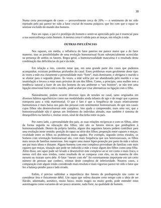 38
Numa certa porcentagem de casos — provavelmente cerca de 20% — o sentimento de ter sido
rejeitado pelo pai parece ter sido a fator crucial do trauma psíquico, que fez com que o rapaz se
sentisse excluído do mundo dos homens.
Para um rapaz, o pai é o protótipo do homem e sentir-se apreciado pelo pai é essencial para
a sua autoconfiança como homem. A mesma coisa é válida para as moças, em relação à mãe.
OUTRAS INFLUÊNCIAS
Nos rapazes, em média, a influência do fator paterno me parece maior que a do fator
materno, mas as possibilidades de uma evolução homossexual ficam substancialmente acrescidas
na presença de ambos os fatores. Regra geral, a homossexualidade masculina é o resultado desta
combinação das deficiências do pai e da mãe.
Em relação a isto, convém notar que, em uma grande parte dos casos que pudemos
acompanhar, existiam problemas profundos do casal. Estes problemas eram geralmente deste tipo:
às vezes a mãe era claramente a personalidade mais “forte”, mais dominante, e obrigava o marido a
se afastar para o segundo plano. Às vezes, a mãe sofria por ser abandonada pelo marido e a sua
insatisfação a levava a estar mais próxima de um dos filhos. Como, a princípio, uma mulher tem a
tendência natural a fazer de um dos homens do seu ambiente o “seu homem”, se não tem uma
ligação emocional forte com o marido, pode acabar por criar alternativas na ligação com o filho.
Naturalmente, podem ocorrer diversos tipos de tensões no casal, tanto originados em
diversos hábitos egocêntricos como nas modalidades ainda infantis de agir e de reagir que a pessoa
transporta para a vida matrimonial. O que é fato é que a frequência de casais relativamente
harmoniosos é mais baixa nos pais das pessoas com sentimentos homossexuais do que nos casais
cujos filhos não desenvolveram este complexo. Isto ajuda a compreender, mais uma vez, que a
homossexualidade não é apenas um fenômeno do indivíduo afetado, mas também é sintoma de
desequilíbrio na família e, muitas vezes, sinal de discórdia entre os pais.
Por outro lado, a personalidade dos pais, as suas relações recíprocas e com os filhos, além
da forma seguida na educação dos filhos, não são os fatores únicos que predispõem à
homossexualidade. Dentro da própria família, alguns dos seguintes fatores podem contribuir para
uma evolução neste sentido: posição do rapaz na série dos filhos; proporção entre rapazes e moças;
rivalidade entre os filhos ou problemas muito agudos. Por exemplo, segundo certos estudos, os
homens com orientação homossexual são, com mais frequência que nos heterossexuais, os filhos
mais novos de famílias numerosas. Isto sugere uma maior hiper-proteção por parte da mãe e talvez
um pai mais idoso e distante. Alguns homens com este complexo provinham de famílias com mais
rapazes que moças, situação que pode ter induzido a mãe a tratar algum dos filhos como uma filha.
Além disso, um rapaz pode ser levado a desenvolver este complexo ao se ver como o mais fraco, o
menos viril dos seus irmãos, como resultado de se comparar com eles, ou da maneira de eles
mexem ou tiraram sarro dele. O fator “mexer com ele” foi extremamente importante em um certo
número de pessoas que conheci, vítimas deste complexo de inferioridade. Noutros casos, a
comparação com algum irmão considerado mais resoluto e mais vigoroso parece ter sido o fator que
fez a balança pender para o lado errado.
Enfim, é preciso sublinhar a importância dos fatores de predisposição tais como se
considerar feio e fisicamente débil. Um rapaz que sofreu durante certo tempo com a ideia de ser
flácido, adoentado, asmático, muito baixo, muito magro ou muito gordo, pode entender estas
autoimagens como variantes de ser pouco atraente, nada forte, na qualidade de homem.
 
