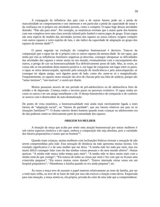 39
A conjugação da influência dos pais com a de outros fatores pode ser a perda de
masculinidade no comportamento e nos interesses e em particular a perda da capacidade de ousar e
da confiança em si próprio em atividades juvenis, como o competir. O rapaz foge dessas atividades
dizendo: “Não são para mim”. Por exemplo, as estatísticas revelam que a maior parte dos homens
com este complexo teve uma clara aversão infantil pelo futebol e outros jogos de grupo. Esses jogos
são uma espécie de modelo das atividades juvenis dos rapazes na nossa cultura; exigem competir
com outros rapazes e certo espírito de luta, e são índice da capacidade de adaptação ao grupo dos
rapazes da mesma idadelxvii
.
O passo seguinte na evolução do complexo homossexual é decisivo. Trata-se da
comparação que o rapaz faz de si próprio com os outros rapazes da mesma idade. Se um rapaz, que
tenha por trás as influências familiares negativas já descritas, consegue ultrapassar as dificuldades
das atividades dos rapazes e entrar assim no seu mundo, eventualmente com o encorajamento dos
outros, o perigo de cair na homossexualidade fica definitivamente posto de lado. Mas, às vezes, as
coisas não se encaminham desta maneira positiva e, em lugar de conquistar um lugar entre os pares,
o rapaz se retira desencorajado, oprimido pela sensação de insuficiência e pela autocompaixão; se
consegue ter algum amigo, será alguém posto de lado, como ele; sente-se só e marginalizado.
Frequentemente, os rapazes nesta situação são alvo de chacota pela sua falta de audácia, porque são
“umas meninas”, “uns maricas”, e assim por diante.
Muitos passaram através de um período de pré-adolescência ou de adolescência feito de
solidão e de depressão. Começa então o terceiro passo no processo evolutivo. O rapaz sonha ser
como os outros e ter um amigo semelhante a ele. O desejo homoerótico de compaixão e de conforto
se associa com o desencadear da auto-dramatização.
Do ponto de vista estatístico, a homossexualidade está ainda mais estreitamente ligada a estes
fatores de “adaptação social”, ou “fatores de paridade”, que aos fatores relativos aos pais ou às
situações familiareslxviii
. O drama interior destes homens quando eram crianças ou adolescentes era
de não poderem sentir-se efetivamente parte da comunidade dos rapazes.
ORIGEM NA MULHER
A situação da moça que acaba por sentir uma atração homossexual por outras mulheres é
sob vários aspectos simétrica a do rapaz, embora a comparação não seja absoluta, pois a variedade
dos fatores preparatórios é maior que no homemlxix
.
Quando eram crianças, muitas mulheres com inclinações lésbicas tiveram a sensação de não
serem compreendidas pela mãe. Esta sensação de distância da mãe apresenta muitas facetas. Um
exemplo significativo é o de uma mulher que me dizia: “A minha mãe fez tudo por mim, mas era
muito difícil conseguir falar com ela das minhas coisas pessoais e do meu mundo afetivo”. Outras
queixas: “A minha mãe nunca tinha tempo para mim”; “A minha mãe se dava muito mais com a
minha irmã do que comigo”; “Ela tratava de todas as coisas por mim e fez com que eu ficasse uma
criancinha pequena”; “Ela estava muitas vezes doente”; “Esteve internada várias vezes em um
hospital psiquiátrico”; “Abandonou a família quando eu era ainda pequena”; etc.
Às vezes a moça teve de assumir o papel materno relativamente ao resto da família, por ser
a irmã mais velha, ou teve de se fazer de mãe por esta não exercer a função como devia. Empurrada
para esta situação, a moça sentiu-se, ela própria, privada do calor de uma mãe que a compreendesse.
 