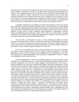 4
insatisfeito com a sua forma de vida. Quando descobrem que são homossexuais, quase todos eles se
sentem abatidos e deprimidos. O estilo de vida homossexual alimenta enormes quantidades de
remorso, e não sentimento neurótico de culpa (embora, estou convencido, também há algo neste
sentido), mas verdadeiro remorso: remorso por causa da promiscuidade sexual, remorso pelas
contínuas mentiras acerca de relações de amor eterno que se rompem em poucas semanas, às vezes
dias ou horas. Este remorso, juntamente com as esperanças frustradas acerca da vida homossexual,
pesa seriamente sobre muitos homossexuais. A esperança que aqui se propõe é a esperança de se
libertar de todos estes comportamentos, pensamentos e emoções, extremamente dolorosos.
Um quadro conceitual da cura também nos fornece uma perspectiva muito mais racional
para compreender o problema da homossexualidade e lidar com ele. Nos últimos anos, aprendemos
muito acerca de variadas condições psicológicas que perturbam e debilitam muitas pessoas. Temos
agora consciência dos milhões de pessoas que sofrem ou sofreram por situações como o alcoolismo,
obsessão de jogo, abuso de drogas, desordens maníaco-depressivas, esquizofrenia, anorexia,
bulimia, ansiedade angustiante, depressões e fobias. Talvez todos nós, em certa medida e em algum
momento das nossas vidas, seremos atingidos por algumas destas condições, assim como todos nós,
mais cedo ou mais tarde, sofremos de enfermidades físicas.
Acima de tudo, nos habituamos a encarar a cura das patologias psicológicas da mesma
forma que a das doenças físicas. Todos nós conhecemos pessoas que se recuperaram de um ataque
cardíaco e de pressão alta, pessoas que viveram muitos anos com câncer. Também sabemos de
pessoas que venceram o alcoolismo, ou problemas psicológicos tais como profundas depressões e
que estão bem. Talvez tenhamos experiência pessoal com estes casos.
O Prof., Van den Aardweg mostra que a homossexualidade é mais uma dessas patologias
que podem acometer qualquer pessoa. Ela tem origem no processo educativo e em várias
experiências da nossa vida. Como qualquer outra patologia, pode ser compreendida e curada. Van
den Aardweg retira a homossexualidade de uma perspectiva completamente irracional e conduz
uma abordagem racional e realista do tema.
A homossexualidade não é como uma condenação perpétua a viver de uma forma sempre
conflituosa com o padrão heterossexual e as principais instituições da sociedade. Os homossexuais
não estão condenados a uma vida que os aliena, segrega e restringe fortemente. Uma vez que, a
homossexualidade é vista como mais um problema psicológico, que pode ser ultrapassado, a atitude
em relação a ela muda de dois modos. Confere-se ao homossexual esperança de mudar e, ao mesmo
tempo, se passa a encarar a pessoa homossexual como parte integrante da sociedade humana
normal, sujeita, tal como todos nós, a patologias. Isto é particularmente verdade quando se olha
para a homossexualidade como uma condição que pode ser curada e da qual, mediante Deus, se
pode sair mais fortalecido, depois de ter conseguido vencer o desafio. É preciso sublinhar esta ideia.
Por exemplo, conheço um grupo de homossexuais na cidade de Nova Iorque, intitulado “Courage”.
Os membros deste grupo têm se esforçado seriamente para viver uma vida cristã, em particular,
uma vida sexualmente casta. O nome do grupo é perfeitamente apropriado, porque empreender
seriamente este tipo de vida exige efetivamente coragem. Ao pretender dar uma resposta cristã à sua
homossexualidade, estes homens estão também a se apresentarem como exemplos de força de
vontade e coragem para muitos outros — incluindo os heterossexuais. Até porque muitos
heterossexuais também sofrem de patologias comportamentais — em particular, diversos tipos de
comportamentos sexuais comuns entre os heterossexuais são, hoje em dia, vistos pelos psicólogos
como dependências, por exemplo, a dependência da promiscuidade sexual, a dependência do vício
da masturbação ou do fetichismo sexual. Os homossexuais que vencerem a sua condição podem ser
vistos como modelos de força e de esperança para muitas outras pessoas.
 