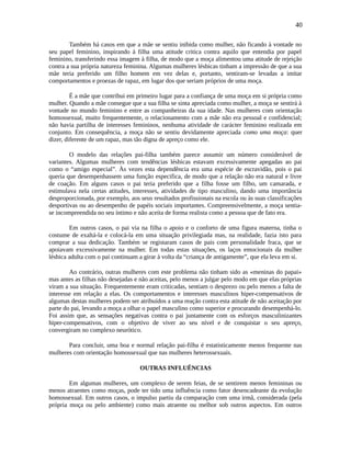 40
Também há casos em que a mãe se sentiu inibida como mulher, não ficando à vontade no
seu papel feminino, inspirando à filha uma atitude critica contra aquilo que entendia por papel
feminino, transferindo essa imagem à filha, de modo que a moça alimentou uma atitude de rejeição
contra a sua própria natureza feminina. Algumas mulheres lésbicas tinham a impressão de que a sua
mãe teria preferido um filho homem em vez delas e, portanto, sentiram-se levadas a imitar
comportamentos e proezas de rapaz, em lugar dos que seriam próprios de uma moça.
É a mãe que contribui em primeiro lugar para a confiança de uma moça em si própria como
mulher. Quando a mãe consegue que a sua filha se sinta apreciada como mulher, a moça se sentirá à
vontade no mundo feminino e entre as companheiras da sua idade. Nas mulheres com orientação
homossexual, muito frequentemente, o relacionamento com a mãe não era pessoal e confidencial;
não havia partilha de interesses femininos, nenhuma atividade de carácter feminino realizada em
conjunto. Em consequência, a moça não se sentiu devidamente apreciada como uma moça: quer
dizer, diferente de um rapaz, mas tão digna de apreço como ele.
O modelo das relações pai-filha também parece assumir um número considerável de
variantes. Algumas mulheres com tendências lésbicas estavam excessivamente apegadas ao pai
como o “amigo especial”. Às vezes esta dependência era uma espécie de escravidão, pois o pai
queria que desempenhassem uma função especifica, de modo que a relação não era natural e livre
de coação. Em alguns casos o pai teria preferido que a filha fosse um filho, um camarada, e
estimulava nela certas atitudes, interesses, atividades de tipo masculino, dando uma importância
desproporcionada, por exemplo, aos seus resultados profissionais na escola ou às suas classificações
desportivas ou ao desempenho de papéis sociais importantes. Compreensivelmente, a moça sentia-
se incompreendida no seu íntimo e não aceita de forma realista como a pessoa que de fato era.
Em outros casos, o pai via na filha o apoio e o conforto de uma figura materna, tinha o
costume de exaltá-la e colocá-la em uma situação privilegiada mas, na realidade, fazia isto para
comprar a sua dedicação. Também se registaram casos de pais com personalidade fraca, que se
apoiavam excessivamente na mulher. Em todas estas situações, os laços emocionais da mulher
lésbica adulta com o pai continuam a girar à volta da “criança de antigamente”, que ela leva em si.
Ao contrário, outras mulheres com este problema não tinham sido as «meninas do papai»
mas antes as filhas não desejadas e não aceitas, pelo menos a julgar pelo modo em que elas próprias
viram a sua situação. Frequentemente eram criticadas, sentiam o desprezo ou pelo menos a falta de
interesse em relação a elas. Os comportamentos e interesses masculinos hiper-compensativos de
algumas destas mulheres podem ser atribuídos a uma reação contra esta atitude de não aceitação por
parte do pai, levando a moça a olhar o papel masculino como superior e procurando desempenhá-lo.
Foi assim que, as sensações negativas contra o pai juntamente com os esforços masculinizantes
hiper-compensativos, com o objetivo de viver ao seu nível e de conquistar o seu apreço,
convergiram no complexo neurótico.
Para concluir, uma boa e normal relação pai-filha é estatisticamente menos frequente nas
mulheres com orientação homossexual que nas mulheres heterossexuais.
OUTRAS INFLUÊNCIAS
Em algumas mulheres, um complexo de serem feias, de se sentirem menos femininas ou
menos atraentes como moças, pode ter tido uma influência como fator desencadeante da evolução
homossexual. Em outros casos, o impulso partiu da comparação com uma irmã, considerada (pela
própria moça ou pelo ambiente) como mais atraente ou melhor sob outros aspectos. Em outros
 