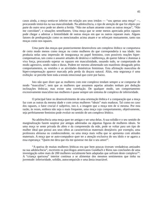 41
casos ainda, a moça sentia-se inferior em relação aos seus irmãos — “sou apenas uma moça” —,
procurando imitá-los na sua masculinidade. Na adolescência, o tipo de atenção de que foi objeto por
parte do outro sexo pode ter aberto a ferida: “Não me acham atraente como as outras moças”, “Não
me convidam”, e situações semelhantes. Uma moça que se sente menos apreciada pelos rapazes
pode chegar a admirar a feminilidade de outras moças em que os outros reparam mais. Alguns
fatores de predisposição como os mencionados acima atuam e se reforçam mutuamente, tanto nas
moças como nos rapazes.
Uma parte das moças que posteriormente desenvolveu um complexo lésbico se comportava
de certo modo menos como moças ou como mulheres do que corresponderia à sua idade; isto
produzia nelas uma impressão de insegurança no papel feminino, com possíveis reações hiper-
compensativas, tais como o assumir atitudes de desleixo e indiferença, de querer liderar e dominar à
viva força, procurando superar os rapazes em masculinidade, ousando tudo, se comportando de
modo agressivo, sendo rudes e duras. Podem ter mesmo alimentado um manifesto desagrado pelos
comportamentos, os vestidos e as atividades domésticas femininas. Esta afirmação masculina de
hiper-compensação aparece marcada pela perda da doçura natural. Aliás, esta segurança é uma
exibição: se percebe bem toda a tensão emocional que corre por baixo.
Isto não quer dizer que as mulheres com este complexo tendam sempre a se comportar de
modo “masculino”; nem que as mulheres que assumem aquelas atitudes tenham por dedução
inclinações lésbicas; mas existe uma correlação. De qualquer modo, um comportamento
excessivamente masculino nas mulheres é quase sempre um sintoma de complexo de inferioridade.
O principal fator no desenvolvimento de uma orientação lésbica é a comparação que a moça
faz com as outras da mesma idade e com certas mulheres “ideais” mais maduras. Tal como no caso
dos rapazes, o fator crucial é subjetivo, isto é, a imagem que a moça tem de si mesma. Por esta
razão, às vezes, embora não seja o mais frequente, uma moça cujo comportamento, objetivamente,
seja perfeitamente feminino pode evoluir no sentido de um complexo lésbico.
Na adolescência uma moça quer ter amigas e ser uma delas. A sua solidão e o seu sentido de
marginalização fazem suspirar por amigas admiradas ou algumas figuras de mulheres ideais. Se
uma moça se sente privada do afeto e da compreensão da mãe, pode se voltar para um tipo de
mulher ideal que possui aos seus olhos as características maternais desejáveis: por exemplo, uma
professora afetuosa ou condescendente, ou uma moça mais velha que se apresenta com atitudes
maternais. A moça que se auto-compadece quer ter a atenção exclusiva do seu ídolo e se agarra a
essa esperança: “Quem me dera que ela me quisesse me dar o seu amor!”.
“A queixa de muitas mulheres lésbicas era que bem poucas tiveram verdadeiras amizades
na sua adolescência”, escrevem os psicólogos americanos Gundlach e Riess nas conclusões de uma
investigação sobre mais de 200 mulheres socialmente bem adaptadas que sofriam deste complexolxx
.
A “criança queixosa” interior continua a se alimentar dos mesmos sentimentos que tinha na
juventude: inferioridade, solidão, autocompaixão e uma ânsia insaciável.
 