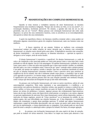 42
7- MANIFESTAÇÕES DO COMPLEXO HOMOSSEXUAL
Quando se tenta mostrar a verdadeira natureza do amor homossexual, se encontra
frequentemente uma resistência indignada. “Porque não me deixa ser feliz, se eu sou assim?”, é a
exclamação dramática, facilmente previsível. No entanto, a questão não está em ser ou não
permitido, mas em ser “vivível”. Muitas pessoas com orientação homossexual não estão nada
dispostas a se privar dos seus sentimentos ilusórios, como os alcoólicos ou os toxicodependentes
não querem se abster dos seus estimulantes.
A partir da experiência clínica e da literatura científica existente sobre o tema podem ser
delineadas algumas características gerais do complexo homossexual, tanto nos homens como nas
mulheres.
1. A busca repetitiva de um amante. Embora as mulheres com orientação
homossexual tenham em média relações de maior duração que os homens com orientação
homossexual, as relações nunca duram pelos anos afora. A dependência neurótica das sensações
de ânsias insatisfeitas — em outras palavras, os lamentos neuróticos — apertam as esporas e
obrigam a correr sempre, atrás de novas ilusões.
O desejo homossexual é transitório e superficial. Os desejos homossexuais e a sede de
calor e de compaixão a eles associada podem ser vistos pela pessoa como a coisa mais bela e mais
profunda na vida de alguém. Isto já é um autoengano. Os apetites homossexuais, exaltados às vezes
como «puro amor» e como um amor mais profundo que o amor entre marido e mulher, na realidade,
não têm nada a ver com o verdadeiro amor. Trata-se de um “amor” centrado sobre a própria pessoa;
é um pedir, até mesmo um suplicar, carinho e atenção. Este fato se manifesta claramente no modo
em que as relações homossexuais costumam terminar. Como o parceiro serve para satisfazer as
exigências de um Eu infantil, mas não é realmente amado como pessoa, o resultado é que se pode
viver agarrado ao parceiro e, ao mesmo tempo, sentir uma profunda e completa indiferença por ele.
É significativo que estas pessoas possam falar das suas relações passadas sem nenhuma emoção,
como crianças que descartam um brinquedo em que já não estão interessadas.
As pessoas com inclinações homossexuais, tal como os outros neuróticos, sofrem de uma
autocompaixão compulsiva. Nem todas exprimem a sua autocompaixão e a tendência a se
autoconsolar com palavras dramáticas e lamentos verbais, mas quando se começa a conhecê-las um
pouco melhor, se torna quase sempre manifesto um pano de fundo de autocompaixão. Tendem a
pensar em termos de problemas e temores: algumas pessoas são evidentemente hiper-emotivas;
outras são do tipo chorão; outras são hipercríticas relativamente a si próprias e aos outros; algumas
se queixam regularmente de mal-estar físico (que dramatizam); outras sofrem depressões, passam, a
intervalos de tempo regulares, através de “crises neuróticas” ou se lamentam da solidão, da sua
própria apatia, das suas dificuldades nas relações humanas, etc. A boa disposição e a verdadeira
alegria são exatamente o oposto desta patologia queixosa. É verdade que alguns homossexuais
representam o papel do brincalhão descontraído, mas um exame um pouco mais atento deixa ver,
por trás da representação, a criança deprimida que se compadece. Essa atitude pode ser uma forma
pueril de atrair a atenção e a admiração sobre o próprio Eu infantil. Por baixo, há sempre agitação.
4. As pessoas com inclinações homossexuais têm uma espécie de fome de atenção,
que pode se traduzir de várias maneiras. Uma delas é se impor aos outros para absorver a sua
 