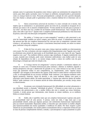 43
atenção; outra é se apresentar de propósito como vítima e apelar aos sentimentos de compaixão dos
outros, para obter ajuda e proteção; outra é se impor no ambiente, monopolizando-o, precisamente
como as crianças fazem às vezes. Procuram principalmente a atenção de certo parceiro desejado,
mas este chamar a atenção pode se generalizar como a maneira habitual de se relacionar com os
outros.
5. Outra característica universal do neurótico é o estar centrado em si mesmo. Isto
implica que os sentimentos e os pensamentos girem em torno do eu, tornando-os incapazes de se
abrirem aos outros e de os amarem verdadeiramente. “O meu marido faz de tudo para as pessoas à
sua volta”, me disse uma vez a mulher de um homem casado homossexual, “mas é incapaz de ter
amor, nem sabe o que isso é”. Quanto mais o complexo homossexual predomina na vida emocional
da pessoa, tanto mais esta descrição corresponde à verdade.
6. No adulto, a “criança que se auto-compadece” mantém a vida emocional a um
nível de imaturidade também em outros campos, para além do sexual. O infantilismo emocional
das pessoas que têm um complexo homossexual faz com que elas se comportem e pensem como
crianças e, em particular, as leva a reprimir o crescimento emocional normal, em maior ou menor
grau, conforme a força do complexo.
7. O fato de ficar em parte como uma criança repercute também no relacionamento
com os pais. Por isso, os homens com este complexo têm frequentemente certa “ligação com a mãe”
ou alimentam uma atitude de reprovação ou de hostilidade para com o pai, típica de uma “ligação
negativa com o pai”. Nas mulheres lésbicas acontece algo semelhante. A ligação estabelecida com
os pais, mantida sem evolução, pode conter elementos ambivalentes: uma mulher pode ter uma
relação de dependência da mãe e, ao mesmo tempo, tender a entrar em conflito com ela para
descarregar a irritação que sente em relação a ela.
8. A “criança interior de antigamente” conserva atitudes e sentimentos infantis em
relação ao outro sexo. O homem homossexual pode continuar a detestar as mulheres segundo a
mesma perspectiva com que o adolescente do passado as via, como intrusas na sua vida ou como
rivais que quisessem roubar os seus companheiros, ou, simplesmente, como “aquelas moças
estúpidas” que estragam as brincadeiras dos rapazes. Pode sentir-se ainda inferior e temeroso frente
a elas, se envergonhando da sua escassa virilidade. Pode continuar a ver algumas mulheres como
figuras protetoras, maternas, cheias de desvelo, e não como mulheres adultas com quem se
relacionar como homem adulto. De modo equivalente, a “menina que sobrevive dentro da mulher
lésbica” pode continuar a ver os homens através de lentes deformantes, por aversão, inveja, temor
ou aborrecimento.
9. As pessoas com orientação homossexual têm dificuldade em aceitar plenamente a
sua identidade sexual, a chamada “identidade de gênero”. O homem se sente como se as coisas
masculinas não pertencessem a ele; a mulher lésbica não está à vontade nas coisas femininas.
Contudo, é errado pensar que intimamente, estes homens se sintam mulheres, ou as mulheres
lésbica se sintam homens.
10. Enfim, não é supérfluo notar que um complexo homossexual é apenas uma parte
da personalidade total de uma pessoa. A pessoa, como um todo, é algo mais que a sua
personalidade infantil, ainda que algumas pessoas com sentimentos homossexuais impressionem
pela sua notável imaturidade. Reparando melhor, se descobre que cada homem ou mulher afligido
pela homossexualidade tem muitas qualidades e tendências de adulto. Por dizer respeito à parte
infantil da sua personalidade, este estudo poderia eventualmente deixar a impressão errônea de que
se trata de pessoas completamente doentes; contudo, o psicoterapeuta se apoia justamente na parte
 