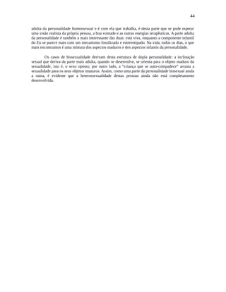 44
adulta da personalidade homossexual e é com ela que trabalha, é desta parte que se pode esperar
uma visão realista da própria pessoa, a boa vontade e as outras energias terapêuticas. A parte adulta
da personalidade é também a mais interessante das duas: está viva, enquanto a componente infantil
do Eu se parece mais com um mecanismo fossilizado e estereotipado. Na vida, todos os dias, o que
mais encontramos é uma mistura dos aspectos maduros e dos aspectos infantis da personalidade.
Os casos de bissexualidade derivam desta estrutura de dupla personalidade: a inclinação
sexual que deriva da parte mais adulta, quando se desenvolve, se orienta para o objeto maduro da
sexualidade, isto é, o sexo oposto; por outro lado, a “criança que se auto-compadece” arrasta a
sexualidade para os seus objetos imaturos. Assim, como uma parte da personalidade bissexual anula
a outra, é evidente que a heterossexualidade destas pessoas ainda não está completamente
desenvolvida.
 