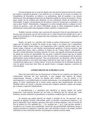 46
Um psicoterapeuta que se ocupe de alguém com uma neurose homossexual tem de começar
por explorar o passado do paciente, o seu modo de ver a si mesmo, de ver os pais, os irmãos e os
companheiros de brincadeira, na infância e na adolescência, além de examinar a sua historia
homossexual. Esta abordagem proporciona um diagnóstico global da neurose do paciente e oferece
quase sempre um fio condutor para identificar os seus sentimentos infantis de sofrimento e de
inferioridade. A seguir, o psicoterapeuta tem de explicar a teoria da “criança que se compadece”, em
uma ou duas “lições”. Naturalmente, a linguagem e os vários exemplos devem se adequar ao nível
cultural do paciente, o que não oferece dificuldade, porque as ideias fundamentais podem ser
perfeitamente comunicadas numa linguagem simples, explícita e compreensível.
Também é preciso esclarecer que o processo de superação é feito de auto-observação e de
luta por parte do paciente; que ele tem de fazer por si a parte essencial do trabalho duro e que o
papel do psicoterapeuta é o de lhe proporcionar uma orientação, como um treinador desportivo, ou
qualquer professor.
Depois, em geral, se o paciente está viciado na prática homossexual, o psicoterapeuta
sugere que ele reprima os desejos de contato ou que rompa a sua relação com o companheiro
homossexual. Alguns tentam chegar a um compromisso sobre a questão: querem mudar, mas ao
mesmo tempo, continuar as suas relações emocionalmente agradáveis. É preciso esclarecer logo
que, agindo dessa forma, estão a satisfazer os desejos da sua “criança interior”, alimentando a
neurose e criando obstáculos à mudança esperada. Às vezes, esta sugestão relativamente dura pode
ser adiada por motivos de oportunidade, mas em geral, é preferível mostrar logo que as opções
radicais são o caminho mais rápido para a cura. Por outro lado, o psicoterapeuta tem de procurar
desdramatizar muitas feridas do paciente: “Sou um homossexual, um deslocado: tenho de mudar!
Não consigo continuar a viver assim mais tempo; tenho de me casar como os outros”, etc. Pode ser
o momento de explicar que a “criança interior” se serve da consciência de ser diferente do ponto de
vista do apetite sexual para fazer disso um grande drama e conseguir engrossar o processo de
autoconsolação.
CONHECIMENTO DE SI MESMO E LUTA
Parece-me muito difícil que um homossexual se liberte do seu complexo sem adquirir um
conhecimento suficiente das suas motivações e uma imagem mais objetiva do próprio
comportamento. Portanto, a pessoa em questão deve conhecer o seu Eu infantil, a sua
autocompaixão e a sua tendência para se consolar interiormente, a sua sofreguidão de simpatia e de
apreço. O maior conhecimento de si mesmo nestes aspectos gera frequentemente uma maior
liberdade interior em relação à obsessão exercida pelo complexo autônomo, embora não chegue,
por si mesmo, a superá-lo completamente.
A auto-observação e a autoanálise para identificar as queixas infantis são tarefas
progressivas. Cada paciente descobre por sua conta as referências que lhe indicam que “neste
momento, ou neste sentimento ou pensamento, se manifesta a tendência para as lamentações”.
Os sintomas que podem alertá-lo em relação à atividade do seu “Eu queixoso” são as
sensações de agitação, irritação, inferioridade, apatia, as emoções e pensamentos negativos e, em
geral as depressões. Estes impulsos aparecem como mais ou menos impostos, como se viessem de
fora do próprio Eu (“fui apanhado por...”, “fui assaltado por...”, etc.). Cada paciente aprende a
reconhecer a sua “criança auto-compadecida” através das suas peculiaridades individuais, porque a
temática principal da compaixão é específica para cada indivíduo concreto e há sempre variantes
individuais no tema central dos lamentos. Os principais se repetem na mente adulta.
 