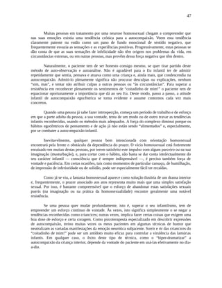47
Muitas pessoas em tratamento por uma neurose homossexual chegam a compreender que
nas suas emoções existia uma tendência crónica para a autocompaixão. Veem esta tendência
claramente patente ou então como um pano de fundo emocional de sentido negativo, que
frequentemente esvazia as sensações e as experiências positivas. Progressivamente, estas pessoas se
dão conta de que as suas sensações de infelicidade não têm origem nos problemas da vida, em
circunstâncias externas, ou em outras pessoas, mas provêm dessa força negativa que têm dentro.
Naturalmente, o paciente tem de ser honesto consigo mesmo, se quer tirar partido deste
método de auto-observação e autoanálise. Não é agradável para o Eu infantil ter de admitir
repetidamente que sentia, pensava e atuava como uma criança e, ainda mais, que condescendia na
autocompaixão. Admiti-lo plenamente significa não procurar desculpas ou explicações, nenhum
“sim, mas”, e tentar não atribuir culpas a outras pessoas ou “às circunstâncias”. Para superar a
resistência em reconhecer plenamente os sentimentos de “coitadinho de mim!” o paciente tem de
equacionar oportunamente a importância que dá ao seu Eu. Deste modo, passo a passo, a atitude
infantil de autocompaixão egocêntrica se torna evidente e assume contornos cada vez mais
concretos.
Quando uma pessoa já sabe fazer introspecção, começa um período de trabalho e de esforço
em que a parte adulta da pessoa, a sua vontade, tenta de um modo ou de outro travar as tendências
infantis reconhecidas, usando os métodos mais adequados. A força do complexo diminui porque os
hábitos egocêntricos de pensamento e de ação jã não estão sendo “alimentados” e, especialmente,
por se combater a autocompaixão infantil.
Inevitavelmente, qualquer pessoa bem intencionada com orientação homossexual
encontrará pela frente o obstáculo da dependência do prazer. O vício homossexual está fortemente
enraizado em muitas destas pessoas, por terem satisfeito este impulso com algum parceiro ou na sua
imaginação (masturbação), e, para cortar com o hábito, não basta se dar conta intelectualmente do
seu carácter infantil — consciência que é sempre indispensável —, é preciso também força de
vontade e paciência. Em certas ocasiões, tais como momentos de particular cansaço, de humilhação,
de impressão de inferioridade ou de solidão, pode ser especialmente fácil ter recaídas.
Como já se viu, a fantasia homossexual aparece como solução ilusória de um drama interior
e, frequentemente, o prazer associado aos atos representa muito mais que uma simples satisfação
sexual. Por isso, é bastante compreensível que o esforço de abandonar estas satisfações sexuais
pueris (na imaginação ou na prática da homossexualidade) encontre geralmente uma notável
resistência.
Se uma pessoa quer mudar profundamente, isto é, superar o seu infantilismo, tem de
empreender um esforço contínuo de vontade. Às vezes, isto significa simplesmente o se negar a
tendências reconhecidas como criancices; outras vezes, implica fazer certas coisas que exigem uma
boa dose de esforço e certa coragem. Como psicoterapeuta especializado em descobrir expressões
de autocompaixão, treino muitas vezes os meus pacientes em algumas técnicas de humor que
neutralizam as variadas manifestações da emoção neurótica subjacente. Sorrir e rir das criancices do
“coitadinho de mim!” pode ser um antídoto muito eficaz para controlar a virulência das lamúrias
infantis. Em qualquer caso, o êxito deste tipo de técnica, como o “hiper-dramatizar” a
autocompaixão da criança interior, depende da vontade do paciente em usá-las efetivamente no dia-
a-dia.
 