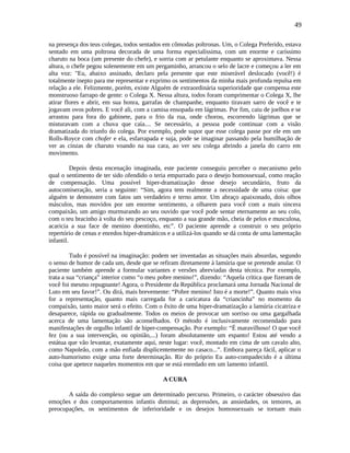 49
na presença dos teus colegas, todos sentados em cômodas poltronas. Um, o Colega Preferido, estava
sentado em uma poltrona decorada de uma forma especialíssima, com um enorme e caríssimo
charuto na boca (um presente do chefe), e sorria com ar petulante enquanto se aproximava. Nessa
altura, o chefe pegou solenemente em um pergaminho, arrancou o selo de lacre e começou a ler em
alta voz: "Eu, abaixo assinado, declaro pela presente que este miserável deslocado (você!) é
totalmente inepto para me representar e exprimo os sentimentos da minha mais profunda repulsa em
relação a ele. Felizmente, porém, existe Alguém de extraordinária superioridade que compensa este
monstruoso farrapo de gente: o Colega X. Nessa altura, todos foram cumprimentar o Colega X, lhe
atirar flores e abrir, em sua honra, garrafas de champanhe, enquanto tiravam sarro de você e te
jogavam ovos pobres. E você ali, com a camisa ensopada em lágrimas. Por fim, caiu de joelhos e se
arrastou para fora do gabinete, para o frio da rua, onde chorou, escorrendo lágrimas que se
misturavam com a chuva que caía.... Se necessário, a pessoa pode continuar com a visão
dramatizada do triunfo do colega. Por exemplo, pode supor que esse colega passe por ele em um
Rolls-Royce com chofer e ela, esfarrapada e suja, pode se imaginar passando pela humilhação de
ver as cinzas de charuto voando na sua cara, ao ver seu colega abrindo a janela do carro em
movimento.
Depois desta encenação imaginada, este paciente conseguiu perceber o mecanismo pelo
qual o sentimento de ter sido ofendido o teria empurrado para o desejo homossexual, como reação
de compensação. Uma possível hiper-dramatização desse desejo secundário, fruto da
autocomiseração, seria a seguinte: “Sim, agora tem realmente a necessidade de uma coisa: que
alguém te demonstre com fatos um verdadeiro e terno amor. Um abraço apaixonado, dois olhos
másculos, mas movidos por um enorme sentimento, a olharem para você com a mais sincera
compaixão, um amigo murmurando ao seu ouvido que você pode sentar eternamente ao seu colo,
com o teu bracinho à volta do seu pescoço, enquanto a sua grande mão, cheia de pelos e musculosa,
acaricia a sua face de menino doentinho, etc”. O paciente aprende a construir o seu próprio
repertório de cenas e enredos hiper-dramáticos e a utilizá-los quando se dá conta de uma lamentação
infantil.
Tudo é possível na imaginação: podem ser inventadas as situações mais absurdas, segundo
o senso de humor de cada um, desde que se refiram diretamente à lamúria que se pretende anular. O
paciente também aprende a formular variantes e versões abreviadas desta técnica. Por exemplo,
trata a sua “criança” interior como “o meu pobre menino!”, dizendo: “Aquela crítica que fizeram de
você foi mesmo repugnante! Agora, o Presidente da República proclamará uma Jornada Nacional de
Luto em seu favor!”. Ou dirá, mais brevemente: “Pobre menino! Isto é a morte!”. Quanto mais viva
for a representação, quanto mais carregada for a caricatura da “criancinha” no momento da
compaixão, tanto maior será o efeito. Com o êxito de uma hiper-dramatização a lamúria cicatriza e
desaparece, rápida ou gradualmente. Todos os meios de provocar um sorriso ou uma gargalhada
acerca de uma lamentação são aconselhados. O método é inclusivamente recomendado para
manifestações de orgulho infantil de hiper-compensação. Por exemplo: “É maravilhoso! O que você
fez (ou a sua intervenção, ou opinião,...) foram absolutamente um espanto! Estou até vendo a
estátua que vão levantar, exatamente aqui, neste lugar: você, montado em cima de um cavalo alto,
como Napoleão, com a mão enfiada displicentemente no casaco...”. Embora pareça fácil, aplicar o
auto-humorismo exige uma forte determinação. Rir do próprio Eu auto-compadecido é a última
coisa que apetece naqueles momentos em que se está enredado em um lamento infantil.
A CURA
A saída do complexo segue um determinado percurso. Primeiro, o carácter obsessivo das
emoções e dos comportamentos infantis diminui; as depressões, as ansiedades, os temores, as
preocupações, os sentimentos de inferioridade e os desejos homossexuais se tornam mais
 