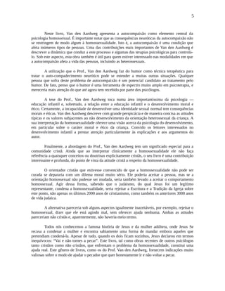 5
Neste livro, Van den Aardweg apresenta a autocompaixão como elemento central da
psicologia homossexual. É importante notar que as consequências neuróticas da autocompaixão não
se restringem de modo algum à homossexualidade. Isto é, a autocompaixão é uma condição que
afeta inúmeros tipos de pessoas. Uma das contribuições mais importantes de Van den Aardweg é
descrever a dinâmica que conduz a este processo e algumas das terapias psicológicas para controlá-
lo. Sob este aspecto, esta obra também é útil para quem estiver interessado nas modalidades em que
a autocompaixão afeta a vida das pessoas, incluindo as heterossexuais.
A utilização que o Prof., Van den Aardweg faz do humor como técnica terapêutica para
tratar o auto-compadecimento neurótico pode se estender a muitas outras situações. Qualquer
pessoa que sofra deste problema de autocompaixão é um potencial candidato ao tratamento pelo
humor. De fato, penso que o humor é uma ferramenta de espectro muito amplo em psicoterapia, e
mereceria mais atenção do que até agora tem recebido por parte dos psicólogos.
A tese do Prof., Van den Aardweg toca numa área importantíssima da psicologia —
educação infantil e, sobretudo, a relação entre a educação infantil e o desenvolvimento moral e
ético. Certamente, a incapacidade de desenvolver uma identidade sexual normal tem consequências
morais e éticas. Van den Aardweg descreve com grande perspicácia e de maneira concisa as atitudes
típicas e os valores subjacentes ao não desenvolvimento da orientação heterossexual da criança. A
sua interpretação da homossexualidade oferece uma visão acerca da psicologia do desenvolvimento,
em particular sobre o caráter moral e ético da criança. Convido os leitores interessados no
desenvolvimento infantil a prestar atenção particularmente às explicações e aos argumentos do
autor.
Finalmente, a abordagem do Prof., Van den Aardweg tem um significado especial para a
comunidade cristã. Ainda que ao interpretar clinicamente a homossexualidade ele não faça
referência a quaisquer conceitos ou doutrinas explicitamente cristãs, o seu livro é uma contribuição
interessante e profunda, do ponto de vista da atitude cristã a respeito da homossexualidade.
O orientador cristão que estivesse convencido de que a homossexualidade não pode ser
curada se depararia com um dilema moral muito sério. Ele poderia aceitar a pessoa, mas se a
orientação homossexual não pudesse ser mudada, seria também levado a aceitar o comportamento
homossexual. Agir dessa forma, sabendo que o judaísmo, do qual Jesus foi um legítimo
representante, condena a homossexualidade, seria rejeitar a Escritura e a Tradição da Igreja sobre
este ponto, não apenas os últimos 2000 anos de cristianismo, como também os anteriores 3000 anos
de vida judaica.
A alternativa pareceria sob alguns aspectos igualmente inaceitáveis, por exemplo, rejeitar o
homossexual, dizer que ele está agindo mal, sem oferecer ajuda nenhuma. Ambas as atitudes
pareceriam não cristãs e, aparentemente, não haveria meio termo.
Todos nós conhecemos a famosa história de Jesus e da mulher adúltera, onde Jesus Se
recusa a condenar a mulher e encontra sabiamente uma forma de mandar embora aqueles que
pretendiam condená-la. Apesar de tudo, quando os dois ficam sozinhos, Jesus declarou em termos
inequívocos: “Vai e não tornes a pecar”. Este livro, tal como obras recentes de outros psicólogos
tanto cristãos como não cristãos, que enfrentam o problema da homossexualidade, constitui uma
ajuda real. Este gênero de livros, como os do Prof. Van den Aardweg, fornecem indicações muito
valiosas sobre o modo de ajudar o pecador que quer honestamente ir e não voltar a pecar.
 