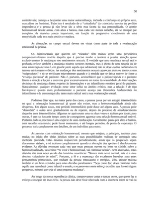 50
controláveis; começa a despontar uma maior autoconfiança, incluída a confiança no próprio sexo,
masculino ou feminino. Tudo isto é resultado de a “coitadinha” da criancinha interior ter perdido
importância e a pessoa já não levar tão a sério esta faceta da sua personalidade. O apetite
homossexual resiste ainda, com altos e baixos, mas cada vez menos soberbo, até se dissipar por
completo, de maneira pouco importante, em função do progressivo crescimento de uma
emotividade cada vez mais positiva e madura.
As alterações no campo sexual devem ser vistas como parte de toda a reorientação
emocional da pessoa.
Os homossexuais que querem ser “curados” têm muitas vezes uma perspectiva
compreensivelmente restrita daquilo que é preciso mudar e tendem a prestar atenção quase
exclusivamente às mudanças nos sentimentos sexuais. É verdade que uma mudança sexual real e
profunda reflete também a mudança noutros sectores mentais, mas o efeito de uma terapia ou de
uma autoterapia (como é, em grande parte aquela que adotamos) não se deve avaliar sobretudo em
termos estritamente eróticos. As mudanças dos sentimentos sexuais aparecem mais ou menos como
“subprodutos” e só se verificam estavelmente quando e à medida que se deixa morrer de fome a
“criança queixosa” do paciente. Não é, portanto, aconselhável que o psicoterapeuta e o paciente
fixem a atenção e façam a conversa girar excessivamente em torno da sexualidade. As intervenções
decisivas da mudança dizem respeito às lamentações e ao infantilismo emotivo geral do paciente.
Naturalmente, qualquer evolução neste setor influi no âmbito erótico, mas a relação é de tipo
hierárquico: quanto mais profundamente o paciente avança nas dimensões fundamentais do
infantilismo e da autocompaixão, tanto mais radical será a sua reorientação sexual.
Podemos dizer que, na maior parte dos casos, a pessoa passa por um estágio intermediário
no qual a orientação homossexual já quase não existe, mas a heterossexualidade ainda não
despertou. Em alguns casos, este período intermediário pode durar até alguns anos. A pessoa pode
“descobrir” o outro sexo gradualmente ou de repente, depois do processo de amadurecimento
daqueles anos intermediários. Algumas se apaixonam uma ou duas vezes e acabam por casar; para
outras, é preciso bastante tempo antes de conseguirem aguentar uma relação heterossexual estável.
Portanto, todo o processo é uma espécie de auto-reeducação. Geralmente, passa por altos e baixos,
com recaídas ocasionais; pode haver momentos, e até longos períodos, de perda de esperança. O
processo varia amplamente nos detalhes, de um indivíduo para outro.
As pessoas com orientação homossexual, mesmo que estejam, a princípio, ansiosas para
mudar, no início têm sérias dúvidas sobre as suas possibilidades realistas de conseguir uma
melhoria profunda. Estas dúvidas reaparecem periodicamente, ainda que os progressos sejam
claramente visíveis, e só acabam completamente quando a alteração dos apetites é absolutamente
evidente. As dúvidas retornam cada vez que estas pessoas ouvem ou leem os clichês sobre a
homossexualidade, tais como: “Se você é homossexual, vai continuar sendo”. Bem analisadas, estas
dúvidas são uma nova versão das lamúrias neuróticas: “Nunca mais serei normal, este é o meu
destino: coitadinho de mim!”. Portanto, a fé e a esperança são excelentes barreiras para estes
pensamentos perniciosos, que roubam da pessoa entusiasmo e energias. Uma atitude realista
também é um bom remédio para estas dúvidas paralisantes: “Seja como for, devo combater tudo
aquilo que reconheci como infantil e errado; e se persevero neste esforço acredito que haverá algum
progresso, mesmo que seja só uma pequena mudança”.
Ao longo da nossa experiência clínica, comprovamos tantas e tantas vezes, que quem faz o
esforço consegue ser mais feliz. A pessoa não deve ficar obcecada com a incerteza sobre se vai ou
 