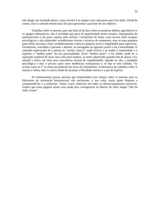 51
não atingir um resultado pleno, o que convém é se alegrar com cada passo que tiver dado. Afinal de
contas, esta é a atitude mental mais útil para aproximar o paciente do seu objetivo.
Trabalhar sobre si mesmo, para não falar já da luta contra os próprios hábitos egocêntricos e
os apegos indesejáveis, não é atividade que goza de popularidade nestes tempos, impregnados de
permissivismo e de pouco apreço pelo esforço. Certamente há muita coisa escrita sobre terapias
psicológicas e são elaboradas variadíssimas teorias e técnicas de tratamento, mas só uma pequena
parte delas encoraja a lutar verdadeiramente contra os próprios erros e fragilidades para superá-los.
Geralmente, convidam o paciente a desistir, se entregando ao egoísmo pueril e até à imoralidade. O
conselho equivocado de a pessoa se “aceitar como é” pode levá-la a se render à imaturidade e a
reprimir a “melhor parte” da sua personalidade. (Esta “melhor parte”, o Eu adulto, pode ter a
aspiração saudável de levar uma vida mais madura, se sentir aborrecido quando tem de aturar o Eu
infantil e talvez até sinta uma consciência normal de culpabilidade). Agrade ou não, a realidade
psicológica é esta: é preciso optar entre tendências contrapostas e, se não se tem cuidado, “se
aceitar como se é” se torna um pretexto em favor do infantilismo. A alternativa de trabalhar sobre si
mesmo é árdua, mas é o único modo de alcançar a felicidade interior e a paz do espírito.
As relativamente poucas pessoas que empreendem este esforço sobre si mesmas para se
libertarem da orientação homossexual não encontram, à sua volta, muita gente disposta a
compreendê-las e a animá-las. Tantas vezes, esbarram em todos os desencorajamentos possíveis.
Espero que estas páginas sejam uma ajuda para conseguirem se libertar do falso slogan “não há
nada a fazer”.
 