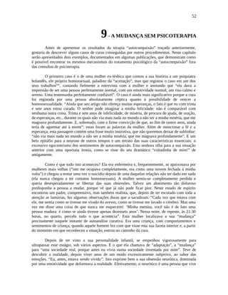 52
9- A MUDANÇA SEM PSICOTERAPIA
Antes de apresentar os resultados da terapia “autocompaixão” traçada anteriormente,
gostaria de descrever alguns casos de curas conseguidas por outros procedimentos. Neste capítulo
serão apresentados dois exemplos, documentados em algumas publicações, que demonstram como
é possível encontrar os mesmos mecanismos do tratamento psicológico da “autocompaixão” fora
das consultas de psicoterapia.
O primeiro caso é o de uma mulher ex-lésbica que contou a sua história a um psiquiatra
holandês, ele próprio homossexual, paladino da “aceitação”, mas que registou o caso em um dos
seus trabalhoslxxi
, contando fielmente a entrevista com a mulher e anotando que “ela dava a
impressão de ser uma pessoa perfeitamente normal, com um emotividade normal, um riso calmo e
sereno. Uma testemunha perfeitamente confiável”. O caso é ainda mais significativo porque a cura
foi registada por uma pessoa absolutamente céptica quanto à possibilidade de vencer a
homossexualidade. “Ainda que seu artigo não ofereça muitas esperanças, o fato é que eu com trinta
e sete anos estou curada. O senhor pode imaginar a minha felicidade: não é comparável com
nenhuma outra coisa. Trinta e sete anos de infelicidade, de miséria, de procura de ajuda, de oração,
de esperanças, etc., durante os quais não via mais nada no mundo a não ser a minha miséria, que me
magoava profundamente. E, sobretudo, com a firme convicção de que, ao fim de tantos anos, ainda
teria de aguentar até à morte”: estas foram as palavras da mulher. Além de mencionar a fé e a
esperança, esta passagem contém uma frase muito instrutiva, que não queremos deixar de sublinhar:
“não via mais nada no mundo a não ser a minha miséria, que me magoava profundamente”. E um
belo epitáfio para a neurose de outros tempos e um retrato das suas características essenciais: o
excessivo egocentrismo dos sentimentos de autocompaixão. Esta senhora olha para a sua situação
anterior com uma oportuna ironia, como se risse do seu dramático “coitadinha de mim!” de
antigamente.
Como é que tudo isto aconteceu? Ela era enfermeira e, frequentemente, se apaixonava por
mulheres mais velhas (“isto me ocupava completamente, era como uma nuvem fechada à minha
volta”) e chegou a tentar uma vez o suicídio depois de uma daquelas relações não ter dado em nada
(ela nunca chegou a ter contatos homossexuais). A mulher sentiu-se completamente perdida e
queria desesperadamente se libertar das suas obsessões. Talvez um abatimento tão doloroso
predisponha a pessoa a mudar, porque vê que já não pode ficar pior. Neste estado de espírito
encontrou um padre, compreensivo, mas também realista, que, depois de ter escutado com toda a
atenção as lamúrias, fez algumas observações duras que a sacudiram. “Cada vez que estava com
ele, me sentia como se tivesse me virado do avesso, como se tivesse me lavado o cérebro. Mas uma
vez me disse uma coisa de que nunca me esquecerei: ‘Minha menina, você não é de fato uma
pessoa madura: é como se ainda tivesse apenas dezesseis anos’. Nessa noite, de repente, às 21:30
horas, no quarto, percebi tudo o que acontecia”. Esta mulher localizava a sua “mudança”
precisamente naquele instante de autoanálise curativa. Era uma criança, com comportamentos e
sentimentos de criança, quando aquele homem fez com que visse esta sua faceta interior e, a partir
do momento em que reconheceu a situação, entrou no caminho da cura.
Depois de ter visto a sua personalidade infantil, se empenhou vigorosamente para
ultrapassar esse estágio, sob vários aspectos. É o que ela chamava de “adaptação”, a “mudança”
para “uma sociedade real, porque antes eu vivia numa sociedade inventada por mim”. Teve de
descobrir a realidade, depois viver anos de um modo excessivamente subjetivo, ao sabor das
emoções. “Eu, antes, estava sendo vivida”. Isto exprime bem a sua obsessão neurótica, dominada
por uma emotividade que deformava a realidade. Efetivamente, o neurótico é uma pessoa que vive
 