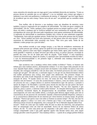 53
numa atmosfera de emoções que em regra geral é uma realidade distorcida em lamúrias. “Como as
pessoas devem ter pensado que eu era ingênua!” e era na realidade uma criança que julgava o
ambiente à sua volta com parâmetros e sentimentos de menina. A “adaptação” que teve lugar depois
de reconhecer que era uma criança “durou cerca de um ano”: um período que eu considero muito
breve.
Esta mulher, não só descreve a sua mudança como um abandono da meninice como
também a associa à superação de um complexo de inferioridade. “Eu tinha um grave complexo de
inferioridade”, diz ela. “Antes, qualquer coisa e qualquer pessoa era sempre superior a mim”. Além
disso, ela refere a mudança que se verificou também nos seus sentimentos de vergonha: antes, se
envergonhava de coisas que não eram nada vergonhosas; eram apenas sentimentos de inferioridade.
A impressão de inferioridade se manifestava também sob a forma de uma submissão exagerada.
“Antigamente, fazia tudo por qualquer pessoa. Ainda hoje faço coisas pelas pessoas mas há sempre
um ‘mas’. Talvez também isto fosse uma insensatez, eu não pensar antes em mim mesma”. O seu
sentimento de inferioridade tinha assumido esta forma: “Não sirvo para nada. Tenho de me
submeter a todos porque sou a pior de todos”.
Esta senhora recorda as suas antigas invejas, a sua falta de verdadeiros sentimentos de
simpatia pelas pessoas que sofriam, apesar de ajudá-las (com egocentrismo), a sua antiga visão de
Deus (antes, aparecia como uma figura castigadora que metia medo; agora, pelo contrário, sentia
muita gratidão e respeito); os tiques nervosos que tinha na boca, os passos ansiosos, encostada às
paredes das casas, em vez de andar pelo meio da calçada. “Tudo mudou”. E uma experiência
comum nos homossexuais, depois de curados, é a aquisição uma “personalidade novinha em folha”;
a cura da homossexualidade é, em primeiro lugar e, sobretudo uma mudança emocional ou
mudança de personalidade.
Que aconteceu com a mudança erótica desta mulher ex-lésbica? “Antes, os homens não
tinham para mim nenhum atrativo, absolutamente nenhum. E eu nem sequer tinha pensado em me
casar. Quando fiquei adulta, a relação sexual entre um homem e uma mulher me parecia uma coisa
estranha; não conseguia entendê-la e não me dizia nada. Um homem provocava em mim a mesma
reação que um gato”. De tudo isto, a conclusão segura é a de que em seu desenvolvimento erótico
esta mulher permanecia uma criança, nem sequer uma adolescente. Seu primeiro choque, ter
descoberto que tinha ficado bloqueada na infância, provocou uma grande alegria e uma enorme
sensação de alívio. “O mundo inteiro era meu: me sentia tão feliz. Não tinha desejos nem de
mulheres nem de homens”. O curso dos acontecimentos é clássico, como em muitos outros casos
em processo de cura: a alegria desloca os atrativos homoeróticos (que são queixas, e portanto o
oposto da alegria e da felicidade); o paciente passa através de uma fase em que parece não haver
qualquer componente erótico, em nenhuma das duas direções. “Só nos anos seguintes é que
apareceu, pouco a pouco, o interesse erótico pelos homens”. As emoções heterossexuais só podem
se manifestar livremente depois do desaparecimento da sexualidade neurótica, fundada na
autocompaixão; tal como esta mulher afirma, a evolução pode demorar algum tempo, pois tem as
características de um processo de crescimento. Quando a heterossexualidade despertou, começou a
ter as características adolescentes de um interesse por vários homens ao mesmo tempo, de paixões
múltiplas: “Parecia que queria casar com todos os homens ao mesmo tempo”. Por fim, esta fase foi
superada; adquiriu a calma e se casou com o homem que é hoje o seu marido. Quanto às suas
obsessivas ânsias sexuais de antigamente, tem a sensação de “ter se libertado daquelas ideias fixas
sexuais”. Tendo em conta que esta mulher tinha 44 anos na altura da entrevista, esta perspectiva
deve ser interpretada como um sinal de maturidade. Acerca do seu interesse lésbico de outros
tempos, ela diz: “É como uma perna que foi amputada e não pode voltar a crescer. Ainda não
consigo compreender como é que pude aguentar aquela vida durante tantos anos; nem sequer
consigo perceber como foi possível”. Esta mudança efetiva — a ponto de as antigas pulsões lésbicas
 