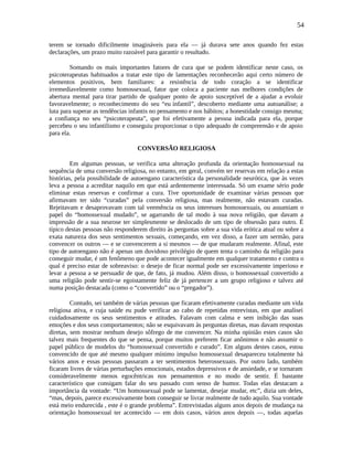 54
terem se tornado dificilmente imagináveis para ela — já durava sete anos quando fez estas
declarações, um prazo muito razoável para garantir o resultado.
Somando os mais importantes fatores de cura que se podem identificar neste caso, os
psicoterapeutas habituados a tratar este tipo de lamentações reconhecerão aqui certo número de
elementos positivos, bem familiares: a resistência de todo coração a se identificar
irremediavelmente como homossexual, fator que coloca a paciente nas melhores condições de
abertura mental para tirar partido de qualquer ponto de apoio susceptível de a ajudar a evoluir
favoravelmente; o reconhecimento do seu “eu infantil”, descoberto mediante uma autoanálise; a
luta para superar as tendências infantis no pensamento e nos hábitos; a honestidade consigo mesma;
a confiança no seu “psicoterapeuta”, que foi efetivamente a pessoa indicada para ela, porque
percebeu o seu infantilismo e conseguiu proporcionar o tipo adequado de compreensão e de apoio
para ela.
CONVERSÃO RELIGIOSA
Em algumas pessoas, se verifica uma alteração profunda da orientação homossexual na
sequência de uma conversão religiosa, no entanto, em geral, convém ter reservas em relação a estas
histórias, pela possibilidade de autoengano característica da personalidade neurótica, que às vezes
leva a pessoa a acreditar naquilo em que está ardentemente interessada. Só um exame sério pode
eliminar estas reservas e confirmar a cura. Tive oportunidade de examinar várias pessoas que
afirmavam ter sido “curadas” pela conversão religiosa, mas realmente, não estavam curadas.
Rejeitavam e desaprovavam com tal veemência os seus interesses homossexuais, ou assumiam o
papel do “homossexual mudado”, se agarrando de tal modo à sua nova religião, que davam a
impressão de a sua neurose ter simplesmente se deslocado de um tipo de obsessão para outro. É
típico destas pessoas não responderem direito às perguntas sobre a sua vida erótica atual ou sobre a
exata natureza dos seus sentimentos sexuais, começando, em vez disso, a fazer um sermão, para
convencer os outros — e se convencerem a si mesmos — de que mudaram realmente. Afinal, este
tipo de autoengano não é apenas um duvidoso privilégio de quem tenta o caminho da religião para
conseguir mudar, é um fenômeno que pode acontecer igualmente em qualquer tratamento e contra o
qual é preciso estar de sobreaviso: o desejo de ficar normal pode ser excessivamente imperioso e
levar a pessoa a se persuadir de que, de fato, já mudou. Além disso, o homossexual convertido a
uma religião pode sentir-se egoistamente feliz de já pertencer a um grupo religioso e talvez até
numa posição destacada (como o “convertido” ou o “pregador”).
Contudo, sei também de várias pessoas que ficaram efetivamente curadas mediante um vida
religiosa ativa, e cuja saúde eu pude verificar ao cabo de repetidas entrevistas, em que analisei
cuidadosamente os seus sentimentos e atitudes. Falavam com calma e sem inibição das suas
emoções e dos seus comportamentos; não se esquivavam às perguntas diretas, mas davam respostas
diretas, sem mostrar nenhum desejo sôfrego de me convencer. Na minha opinião estes casos são
talvez mais frequentes do que se pensa, porque muitos preferem ficar anônimos e não assumir o
papel público de modelos do “homossexual convertido e curado”. Em alguns destes casos, estou
convencido de que até mesmo qualquer mínimo impulso homossexual desapareceu totalmente há
vários anos e essas pessoas passaram a ter sentimentos heterossexuais. Por outro lado, também
ficaram livres de várias perturbações emocionais, estados depressivos e de ansiedade, e se tornaram
consideravelmente menos egocêntricas nos pensamentos e no modo de sentir. É bastante
característico que consigam falar do seu passado com senso de humor. Todas elas destacam a
importância da vontade: “Um homossexual pode se lamentar, desejar mudar, etc”, dizia um deles,
“mas, depois, parece excessivamente bom conseguir se livrar realmente de tudo aquilo. Sua vontade
está meio endurecida , este é o grande problema”. Entrevistadas alguns anos depois de mudança na
orientação homossexual ter acontecido — em dois casos, vários anos depois —, todas aquelas
 