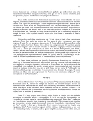 55
pessoas afirmavam que a evolução emocional tinha sido gradual e que ainda sentiam uma certa
impressão de inferioridade em algumas situações, ainda que isso não as afetasse seriamente, pois
era apenas uma pequena mancha na sua sensação geral de bem-estar.
Pelas minhas conversas com homossexuais cujas mudanças foram induzidas por causas
religiosas, confirmei que tinha sido verdadeiramente importante para eles encontrar a fé, descobrir
certezas e um significado profundo para a vida e comprovei que aquela descoberta fez com que se
sentissem mais felizes, e lhes deu uma grande força e tinha sido fonte de emoções maravilhosas.
Isto fez com que vissem o seu problema homossexual como uma coisa secundária, despojando-o da
importância prioritária que ocupava antes na sua consciência psíquica. Deixaram de ficar tensos e
de se lamentarem por causa dele ou, então, se deram conta de que o fundamental era seguir a
vontade de Deus e não o próprio capricho, começando, deste modo, a superação da fixação
egocêntrica.
Uma senhora, ex-lésbica, me disse uma vez: “Eu não estava servindo a Deus com os meus
queixumes. Tentei fazer aquilo que pensava que Deus queria de mim e esse passou a ser o meu
programa de vida. Foi isto que, pouco a pouco, mas de forma radical, acabou mudando a minha
vida”. Os efeitos benéficos daquela nova atitude são compreensíveis. O neurótico, pessoa
egocêntrica, que pensa antes de mais em si mesma, ao submeter a sua própria vontade à vontade de
Deus, isto é, a metas que o ultrapassam, se liberta de si mesmo. Neste processo, sem dúvida,
começa a perceber até que ponto estava polarizado em si (mais precisamente, no seu Eu infantil). A
reorientação que desmonta este “Eu” será geralmente árdua e custosa, porque implica sacrificar um
certo número de coisas muito estimadas por aquele “Eu” infantil, além de exigir meditação, oração,
estudo da Bíblia e formação para conhecer a “vontade de Deus”, novo objetivo da vidalxxii
.
Ao longo desta caminhada, as obsessões homossexuais desaparecem da consciência
psíquica e os interesses heterossexuais vão surgindo sem que a pessoa esteja excessivamente
preocupada com o assunto. A mudança efetiva vai se desenrolando nos níveis mais centrais da
personalidade e as mudanças dos apetites sexuais ocorrem como consequência mais ou menos
natural da mudança básica. Por isso, não se pode falar, em tais casos, de “sublimação” da
homossexualidade, porque a sublimação é essencialmente uma distração da atenção. Os casos
anteriores de falsas curas que degeneraram em “neuroses com conotações religiosas” é que
correspondem às tais “sublimações”.
JOHAN V.
O livro Ik ben niet meer “zo” (“Eu já não sou ‘assim’”lxxiii
), que conta a história da mudança
do holandês Johan V., oferece um exemplo de influência da conversão religiosa na cura da
homossexualidade. Mais de dez anos depois de a sua mudança fundamental ter se consolidado e
vários anos depois do seu casamento, estou convencido de que esta mudança é autêntica. Ele
próprio me contou ter sido ocasionalmente afetado por impulsos neuróticos menores, durante um
período longo na sequência da sua mudança.
Johan V. é uma pessoa muito aberta e muito honesta a respeito dos seus próprios
sentimentos. A princípio, admite a eventualidade de recair em relações homossexuais, em
circunstâncias extremas, mas acha essa possibilidade muito improvável. “Quero dizer”, esclareceu
ele, “que não posso responder à sua pergunta, tal como a formula (‘Não consegue sequer imaginar
que possa voltar a ter uma relação homossexual, mesmo em circunstâncias extraordinárias?’) com
um ‘não’ rotundo e dizer que a imaginação desse encontro homossexual me inspire uma
repugnância física”. Nestas condições, segundo critérios estritos, a mudança de Johan V. não pode
ser considerada perfeita, no entanto, dada a quase completa ausência, durante vários anos, de
 