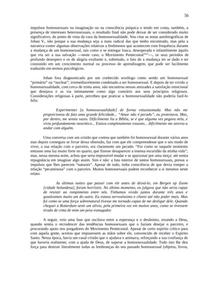56
impulsos homossexuais na imaginação ou na consciência psíquica e tendo em conta, também, a
presença de interesses heterossexuais, o resultado final não pode deixar de ser considerado muito
significativo, do ponto de vista da cura da homossexualidade. Vou citar as notas autobiográficas de
Johan V., não porque a sua mudança seja a mais radical das que tenho encontrado, mas pela a
narrativa conter algumas observações relativas a fenômenos que acontecem com frequência durante
a mudança de um homossexual, tais como o se entregar louca, desesperada e infantilmente àquilo
que viu ser a sua salvação —neste caso, o Movimento Pentecostallxxiv
—, os seus períodos de
profundo desespero e os de alegria exultante e, sobretudo, o fato de a mudança ter se dado e ter
consistido em um crescimento normal ou processo de aprendizagem, que pode ser facilmente
traduzido em termos psicológicos.
Johan fora diagnosticado por um conhecido sexólogo como sendo um homossexual
“primário” ou “nuclear”, irremediavelmente condenado a ser homossexual. E depois de ter vivido a
homossexualidade, com cerca de trinta anos, não encontrou nessas amizades a satisfação emocional
que desejava e as via intimamente como algo contrário aos seus princípios religiosos.
Considerações religiosas à parte, percebeu que praticar a homossexualidade não poderia fazê-lo
feliz.
Experimentei [a homossexualidade] de forma entusiasmada. Mas não me
proporcionou de fato uma grande felicidade... “Amar não é pecado”, eu protestava. Mas,
por dentro, me sentia vazio. Dificilmente lia a Bíblia, se é que alguma vez pegava nela, e
vivia profundamente neurótico... Estava completamente exausto... dificilmente me atrevia a
andar com alguém.
Uma conversa com um cristão que contou que também foi homossexual durante vários anos
mas depois conseguiu se livrar dessa obsessão, faz com que ele compreendesse que o seu modo de
viver, a sua relação com o parceiro, era claramente um pecado. “Foi como se naquele momento
entrasse uma luz muito forte no quarto, que fizesse desaparecer a imensa escuridão da minha vida”;
mas, nessa mesma noite, achou que seria impossível mudar e se apaixonar por uma moça: até sentia
repugnância em imaginar algo assim. Sim e não: a luta interior de tantos homossexuais, presos a
impulsos que lhes parecem “naturais”. Apesar de tudo, tinha consciência de que devia romper a
relação “pecaminosa” com o parceiro. Muitos homossexuais podem reconhecer a si mesmos neste
relato:
As últimas noites que passei com ele antes de deixá-lo, em Bergen op Zoom
[cidade holandesa], foram horríveis. No último momento, eu julgava que não seria capaz
de resistir ao rompimento entre nós. Tínhamos vivido juntos durante três anos e
gostávamos muito um do outro. Eu estava nervosíssimo e chorei até não poder mais. Mas
foi como se uma força sobrenatural tivesse me tornado capaz de me desligar dele. Quando
cheguei a Rotterdam senti um alívio, pela primeira vez em muitos anos, como se tivessem
tirado de cima de mim um peso esmagador.
A seguir, veio uma fase que oscilava entre a esperança e o desânimo, rezando a Deus,
quando sentia o recrudescer das tendências homossexuais que o faziam desejar o parceiro, e
procurando apoio nos pregadores do Movimento Pentecostal. Apesar de certo espírito crítico para
com aquela gente, aceitou que impusessem as mãos sobre ele, convencido de receber o Espírito
Santo. Nessa época, havia um casal cristão que o ajudava e animava, reforçando a sua confiança de
que haveria realmente, com a ajuda de Deus, de superar a homossexualidade. Tudo isto lhe deu
força para destruir literalmente todas as lembranças do seu passado homossexual (objetos, livros,
 