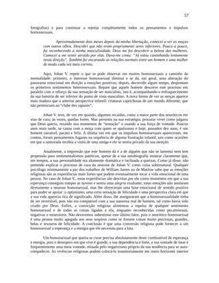 57
fotografias) e para continuar a rejeitar completamente todos os pensamentos e impulsos
homossexuais.
Aproximadamente dois meses depois da minha libertação, comecei a ver as moças
com outros olhos. Descobri que não eram propriamente seres inferiores. Pouco a pouco,
fui reconhecendo a minha masculinidade. Deus me fez descobrir a beleza das mulheres.
Comecei a me sentir atraído por elas. Dava-me conta: “Já estou caminhando lentamente
nesta direção”. Também fui encarando as relações normais entre um homem e uma mulher
de modo cada vez mais correto.
Aqui, Johan V. repete o que se pode observar em muitos homossexuais a caminho da
normalidade: primeiro, o interesse homossexual diminui e se dá, em geral, uma alteração do
panorama emocional em direção a emoções positivas; depois, decorrido algum tempo, despontam
os primeiros sentimentos heterossexuais. Repare que aquele homem descreve este processo em
paralelo com o reforço da sua sensação de ser masculino, isto é, acompanhando o enfraquecimento
da sua lamúria de ser inferior do ponto de vista masculino. A nova forma de ver as moças aparece
mais madura que a anterior perspectiva infantil: criaturas caprichosas de um mundo diferente, que
não pertenciam ao “clube dos rapazes”.
Johan V. teve, de vez em quando, algumas recaídas, como a maior parte dos neuróticos em
vias de cura; às vezes, quedas fortes. Mas persistiu na sua estratégia: procurar viver como julgava
que Deus queria, rezando nos momentos de “tentação” e usando a sua força de vontade. Poucos
anos mais tarde, se casou com a moça com quem se apaixonou e hoje, passados dez anos, é um
homem razoável, pacato e feliz. A última vez em que os impulsos homossexuais apareceram, me
contou, foram pensamentos fugazes na sequência de alguma frustração infantil, tais como ocasiões
em que a namorada recebia a visita de uma amiga e ele se sentia privado da sua atenção.
Atualmente, a impressão que este homem dá é a de alguém que não se lamenta nem tem
propensão para sentimentalismos patéticos, apesar de a sua autobiografia mostrar claramente que,
em tempos, a sua personalidade era altamente dramática e inclinada a queixas. Como já disse, não
pretendo explicar o processo de cura da neurose de Johan V. como coisa sobrenatural. Qualquer
psicólogo minimamente a par dos trabalhos de William James ou de Maslow sabe que as emoções
religiosas são as experiências mais fortes que podem eventualmente tocar a vida emocional de uma
pessoa. No caso de Johan V., estas experiências são descritas por ele como momentos em que a sua
esperança conseguiu romper as nuvens e sentiu uma alegria exultante; estas emoções não anularam
diretamente a neurose homossexual, mas lhe ofereceram uma base emocional de sentido positivo
para poder se apoiar: o optimismo, uma certa sensação de felicidade e uma perspectiva clara em que
a sua vida aparecia rica de significado. Além disso, lhe asseguraram que a homossexualidade tinha
de ser reversível, pois não era compatível com a sua natureza real de homem, tal como havia sido
criado por Deus. Enfim, a convicção religiosa alimentou a repulsa de qualquer sentimento
homossexual e de todas as coisas ligadas a ela, enquanto reconhecidas como pecaminosas,
negativas e miseráveis. Não deveremos subestimar este último fator, pois o neurótico homossexual
é uma pessoa muito apegada aos seus suspiros como se fossem coisas muito preciosas, grandes,
belas e tesouros de felicidade. A conclusão é que uma conversão religiosa pode fornecer a um
homossexual a esperança e a energia que ele necessita para a luta.
Um homossexual que queira se curar precisa absolutamente deste combustível de esperança
e energia, pois o desespero em que vive é grande, a sua dependência é forte, a sua vontade de lutar é
frequentemente uma meia vontade, minada pelo negativismo próprio da sua tendência para se auto-
compadecer. As vivências religiosas podem colocá-lo transitoriamente em outro horizonte interior
 