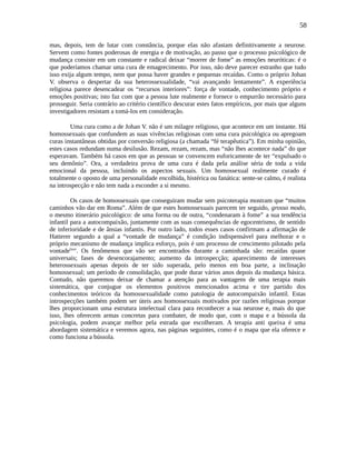 58
mas, depois, tem de lutar com constância, porque elas não afastam definitivamente a neurose.
Servem como fontes poderosas de energia e de motivação, ao passo que o processo psicológico de
mudança consiste em um constante e radical deixar “morrer de fome” as emoções neuróticas: é o
que poderíamos chamar uma cura de emagrecimento. Por isso, não deve parecer estranho que tudo
isso exija algum tempo, nem que possa haver grandes e pequenas recaídas. Como o próprio Johan
V. observa o despertar da sua heterossexualidade, “vai avançando lentamente”. A experiência
religiosa parece desencadear os “recursos interiores”: força de vontade, conhecimento próprio e
emoções positivas; isto faz com que a pessoa lute realmente e fornece o empurrão necessário para
prosseguir. Seria contrário ao critério científico descurar estes fatos empíricos, por mais que alguns
investigadores resistam a tomá-los em consideração.
Uma cura como a de Johan V. não é um milagre religioso, que acontece em um instante. Há
homossexuais que confundem as suas vivências religiosas com uma cura psicológica ou apregoam
curas instantâneas obtidas por conversão religiosa (a chamada “fé terapêutica”). Em minha opinião,
estes casos redundam numa desilusão. Rezam, rezam, rezam, mas “não lhes acontece nada” do que
esperavam. Também há casos em que as pessoas se convencem euforicamente de ter “expulsado o
seu demônio”. Ora, a verdadeira prova de uma cura é dada pela análise séria de toda a vida
emocional da pessoa, incluindo os aspectos sexuais. Um homossexual realmente curado é
totalmente o oposto de uma personalidade encolhida, histérica ou fanática: sente-se calmo, é realista
na introspecção e não tem nada a esconder a si mesmo.
Os casos de homossexuais que conseguiram mudar sem psicoterapia mostram que “muitos
caminhos vão dar em Roma”. Além de que estes homossexuais parecem ter seguido, grosso modo,
o mesmo itinerário psicológico: de uma forma ou de outra, “condenaram à fome” a sua tendência
infantil para a autocompaixão, juntamente com as suas consequências de egocentrismo, de sentido
de inferioridade e de ânsias infantis. Por outro lado, todos esses casos confirmam a afirmação de
Hatterer segundo a qual a “vontade de mudança” é condição indispensável para melhorar e o
próprio mecanismo de mudança implica esforço, pois é um processo de crescimento pilotado pela
vontadelxxv
. Os fenômenos que vão ser encontrados durante a caminhada são: recaídas quase
universais; fases de desencorajamento; aumento da introspecção; aparecimento de interesses
heterossexuais apenas depois de ter sido superada, pelo menos em boa parte, a inclinação
homossexual; um período de consolidação, que pode durar vários anos depois da mudança básica.
Contudo, não queremos deixar de chamar a atenção para as vantagens de uma terapia mais
sistemática, que conjugue os elementos positivos mencionados acima e tire partido dos
conhecimentos teóricos da homossexualidade como patologia de autocompaixão infantil. Estas
introspecções também podem ser úteis aos homossexuais motivados por razões religiosas porque
lhes proporcionam uma estrutura intelectual clara para reconhecer a sua neurose e, mais do que
isso, lhes oferecem armas concretas para combater, de modo que, com o mapa e a bússola da
psicologia, podem avançar melhor pela estrada que escolheram. A terapia anti queixa é uma
abordagem sistemática e veremos agora, nas páginas seguintes, como é o mapa que ela oferece e
como funciona a bússola.
 