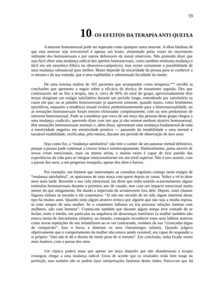59
10- OS EFEITOS DA TERAPIAANTI QUEIXA
A neurose homossexual pode ser superada como qualquer outra neurose. A ideia fatalista de
que esta neurose seja irreversível é apenas um boato, alimentado pelas vozes do movimento
militante dos homossexuais e por outros defensores da moral relativista. Não pretendo dizer que
seja fácil obter uma mudança radical dos apetites homossexuais, como também nenhuma mudança é
fácil em um neurótico fóbico ou obsessivo-compulsivo, mas existe certamente a possibilidade de
uma mudança substancial para melhor. Muito depende da sinceridade da pessoa para se conhecer a
si mesma e da sua vontade, que é uma esplêndida e subestimada faculdade da mente.
De uma extensa análise de 101 pacientes que acompanhei como terapeuta,lxxvi
recolhi as
conclusões que apresento a seguir sobre a eficácia da técnica de tratamento seguida. Dos que
continuaram até ao fim a terapia, isto é, cerca de 60% do total do grupo, aproximadamente dois
terços atingiram um estágio satisfatório durante um período longo, entendendo por satisfatório os
casos em que, ou as pulsões homossexuais já aparecem somente, quando muito, como fenômenos
episódicos, enquanto a tendência sexual evoluiu predominantemente para a heterossexualidade, ou
as sensações homossexuais foram mesmo eliminadas completamente, com ou sem predomínio de
interesse heterossexual. Pode se considerar que cerca de um terço das pessoas deste grupo chegou a
uma mudança «radical», querendo dizer com isto que já não sentem nenhum atrativo homossexual,
têm sensações heterossexuais normais e, além disso, apresentam uma mudança fundamental de toda
a emotividade negativa em emotividade positiva — passando da instabilidade a uma normal e
razoável estabilidade, verificadas, pelo menos, durante um período de observação de dois anos.
Seja como for, a “mudança satisfatória” não tem o caráter de um patamar mental definitivo,
porque a pessoa pode continuar a crescer lenta e ininterruptamente. Habitualmente, passa através de
novas crises emocionais, mais ou menos sérias, e muitas vezes é capaz de tirar partido das
experiências da vida para se integrar emocionalmente em um nível superior. Não é raro assistir, com
o passar dos anos, a um progresso tranquilo, apesar dos altos e baixos.
Por exemplo, um homem que interrompeu as consultas regulares comigo neste estágio de
“mudança satisfatória”, se apaixonou de uma moça com quem depois se casou. Voltei a vê-lo doze
anos mais tarde. Revendo a sua vida emocional, me disse que tinha sentido ocasionalmente alguns
estímulos homossexuais durante o primeiro ano de casado, mas com um impacto emocional muito
menor do que antigamente, lhe dando a impressão de acontecerem fora dele. Depois, estas chamas
fugazes tinham se esvaído e ele comentava: “Já não me recordo de ter tido algum interesse desse
tipo há muitos anos. Quando sinto algum atrativo erótico por alguém que não seja a minha esposa,
se trata sempre de uma mulher. Se o casamento falhasse eu iria procurar relações íntimas com
mulheres, não com homens”. Contou-me também que durante algum tempo teve vontade de se
fechar, triste e tímido, em particular na sequência de desavenças familiares (a mulher também não
estava isenta de mecanismos infantis), no entanto, conseguiu reconhecer estes seus hábitos reativos
como novas repetições do seu infantilismo ao se ver contrariado, resíduos da sua “criancinha digna
de compaixão”. Isso o levou a dominar os seus choramingos infantis. Quando julgava
objetivamente que o comportamento da mulher não estava sendo razoável, era capaz de responder a
si próprio: “Isto não te dá o direito de sentir pena de si mesmo”. Em conclusão, tinha ficado muito
mais maduro, com o passar dos anos.
Um céptico poderá notar que apenas um terço daqueles que não abandonaram a terapia
conseguiu chegar a uma mudança radical. Estou de acordo que os resultados estão bem longe da
perfeição, mas também não se podem fazer interpretações fatalistas destes dados. Parece-me que há
 