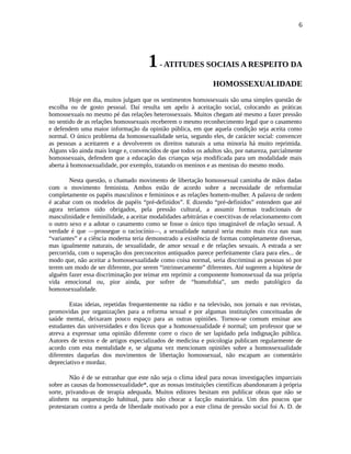 6
1- ATITUDES SOCIAIS A RESPEITO DA
HOMOSSEXUALIDADE
Hoje em dia, muitos julgam que os sentimentos homossexuais são uma simples questão de
escolha ou de gosto pessoal. Daí resulta um apelo à aceitação social, colocando as práticas
homossexuais no mesmo pé das relações heterossexuais. Muitos chegam até mesmo a fazer pressão
no sentido de as relações homossexuais receberem o mesmo reconhecimento legal que o casamento
e defendem uma maior informação da opinião pública, em que aquela condição seja aceita como
normal. O único problema da homossexualidade seria, segundo eles, de carácter social: convencer
as pessoas a aceitarem e a devolverem os direitos naturais a uma minoria há muito reprimida.
Alguns vão ainda mais longe e, convencidos de que todos os adultos são, por natureza, parcialmente
homossexuais, defendem que a educação das crianças seja modificada para um modalidade mais
aberta à homossexualidade, por exemplo, tratando os meninos e as meninas do mesmo modo.
Nesta questão, o chamado movimento de libertação homossexual caminha de mãos dadas
com o movimento feminista. Ambos estão de acordo sobre a necessidade de reformular
completamente os papéis masculinos e femininos e as relações homem-mulher. A palavra de ordem
é acabar com os modelos de papéis “pré-definidos”. E dizendo “pré-definidos” entendem que até
agora teríamos sido obrigados, pela pressão cultural, a assumir formas tradicionais de
masculinidade e feminilidade, a aceitar modalidades arbitrárias e coercitivas de relacionamento com
o outro sexo e a adotar o casamento como se fosse o único tipo imaginável de relação sexual. A
verdade é que —prossegue o raciocínio—, a sexualidade natural seria muito mais rica nas suas
“variantes” e a ciência moderna teria demonstrado a existência de formas completamente diversas,
mas igualmente naturais, de sexualidade, de amor sexual e de relações sexuais. A estrada a ser
percorrida, com o superação dos preconceitos antiquados parece perfeitamente clara para eles... de
modo que, não aceitar a homossexualidade como coisa normal, seria discriminai as pessoas só por
terem um modo de ser diferente, por serem “intrinsecamente” diferentes. Até sugerem a hipótese de
alguém fazer essa discriminação por teimar em reprimir a componente homossexual da sua própria
vida emocional ou, pior ainda, por sofrer de “homofobia”, um medo patológico da
homossexualidade.
Estas ideias, repetidas frequentemente na rádio e na televisão, nos jornais e nas revistas,
promovidas por organizações para a reforma sexual e por algumas instituições conceituadas de
saúde mental, deixaram pouco espaço para as outras opiniões. Tornou-se comum ensinar aos
estudantes das universidades e dos liceus que a homossexualidade é normal; um professor que se
atreva a expressar uma opinião diferente corre o risco de ser lapidado pela indignação pública.
Autores de textos e de artigos especializados de medicina e psicologia publicam regularmente de
acordo com esta mentalidade e, se alguma vez mencionam opiniões sobre a homossexualidade
diferentes daquelas dos movimentos de libertação homossexual, não escapam ao comentário
depreciativo e mordaz.
Não é de se estranhar que este não seja o clima ideal para novas investigações imparciais
sobre as causas da homossexualidade*, que as nossas instituições científicas abandonaram à própria
sorte, privando-as de terapia adequada. Muitos editores hesitam em publicar obras que não se
alinhem na orquestração habitual, para não chocar a facção maioritária. Um dos poucos que
protestaram contra a perda de liberdade motivado por a este clima de pressão social foi A. D. de
 