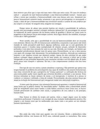 60
bons motivos para dizer que o copo está mais meio--cheio que meio--vazio. Os casos de mudança
radical — passando da total homossexualidade a uma heterossexualidade normal— bastam para
refutar a teoria que considera a homossexualidade como uma doença sem cura. Justamente por
poucos homossexuais tentarem mudar seriamente e por poucos psicoterapeutas os encorajarem a
mudar, a ideia de que a homossexualidade seja irreversível assume o carácter de uma profecia que
faz cumprir a si mesma. Se ninguém tenta, ninguém vai conseguir.
Porque temos de adotar uma posição fatalista em relação à possibilidade de melhoria,
quando uma porcentagem razoável consegue melhorias substanciais? As porcentagens de sucesso
no tratamento de outras neuroses são da mesma ordem de grandeza e devem ser vistas como os
prognósticos das doenças físicas nem sempre curáveis. Seria lógico desistir dos remédios, só porque
o êxito não é 100% garantido?
Neste sentido, acho que a possibilidade de cura da homossexualidade deve ser encarada
com otimismo. Mesmo nos 20% de homossexuais submetidos a tratamento e que parece não terem
mudado de modo perceptível pode haver algumas melhorias, ainda que se trate geralmente de
neuróticos graves e viciados numa multiplicidade de relações sexuais, sofrendo de depressões
profundas e com uma clara sensação de vazio na sua vida. Recordo, por exemplo, um homem que
acompanhei periodicamente durante mais de quinze anos. Provavelmente, eu sou a única pessoa
com quem ele consegue falar abertamente. Era profundamente neurótico, obcecado por numerosos
lamentos e por impulsos sexuais que detestava sempre. Apesar do meu ceticismo de que ainda
pudesse conseguir algum progresso ao fim de tanto tempo, ele começou a referir que já tinha
ultrapassado as suas profundas depressões com conotações suicidas e teve de admitir que, de modo
geral, estava mais tranquilo e optimista. De fato, o seu comportamento condizia com esta lenta
evolução.
Este tipo de caso nos ensina a jamais abandonar a esperança. Não pretendo que apenas esta
terapia baseada no problema da autocompaixão seja capaz de modificar uma neurose homossexual;
mas estou convencido de que a perspectiva da “criança queixosa” e a utilização das técnicas da
auto-ironia podem ajudar muito aqueles que estiverem decididos a combater a sua neurose. Estas
técnicas estimulam as forças salutares da mente, a sã introspecção, o interesse de a pessoa se
conhecer a si mesma e, sobretudo, a força de vontade. Provavelmente, são estas mesmas forças que
atuam na evolução dos homossexuais que conseguiram mudar sem intervenção terapêutica.
A maior parte das pessoas com orientação homossexual apresenta o complexo homossexual
numa forma que se poderia chamar “de intensidade média”. Também neles a emotividade infantil
pode ter mergulhado raízes muito fundas e criado hábitos neuróticos muito fortes mas, se houver
vontade perseverante de combater estes vícios, o prognóstico de cura radical é, em princípio,
bastante bom.
Para ilustrar os efeitos da terapia anti queixa, relato a seguir alguns casos da minha
experiência profissional. O primeiro é um exemplo de uma evolução moderadamente positiva. Diz
respeito a um homem novo que foi melhorando com muito custo e me parece ser um exemplo
bastante representativo.
BEN
Ben ainda não tinha vinte anos quando veio me consultar. Desde a adolescência tinha
imaginações eróticas com homens de 30-35 anos, sobretudo quando se masturbava. Não sentia
 