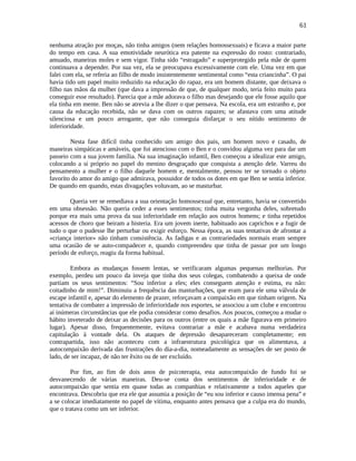 61
nenhuma atração por moças, não tinha amigos (nem relações homossexuais) e ficava a maior parte
do tempo em casa. A sua emotividade neurótica era patente na expressão do rosto: contrariado,
amuado, maneiras moles e sem vigor. Tinha sido “estragado” e superprotegido pela mãe de quem
continuava a depender. Por sua vez, ela se preocupava excessivamente com ele. Uma vez em que
falei com ela, se referia ao filho de modo insistentemente sentimental como “esta criancinha”. O pai
havia tido um papel muito reduzido na educação do rapaz, era um homem distante, que deixava o
filho nas mãos da mulher (que dava a impressão de que, de qualquer modo, teria feito muito para
conseguir esse resultado). Parecia que a mãe adorava o filho mas desejando que ele fosse aquilo que
ela tinha em mente. Ben não se atrevia a lhe dizer o que pensava. Na escola, era um estranho e, por
causa da educação recebida, não se dava com os outros rapazes; se afastava com uma atitude
silenciosa e um pouco arrogante, que não conseguia disfarçar o seu nítido sentimento de
inferioridade.
Nesta fase difícil tinha conhecido um amigo dos pais, um homem novo e casado, de
maneiras simpáticas e amáveis, que foi atencioso com o Ben e o convidou alguma vez para dar um
passeio com a sua jovem família. Na sua imaginação infantil, Ben começou a idealizar este amigo,
colocando a si próprio no papel do menino desgraçado que conquista a atenção dele. Varreu do
pensamento a mulher e o filho daquele homem e, mentalmente, pensou ter se tornado o objeto
favorito do amor do amigo que admirava, possuidor de todos os dotes em que Ben se sentia inferior.
De quando em quando, estas divagações voltavam, ao se masturbar.
Queria ver se remediava a sua orientação homossexual que, entretanto, havia se convertido
em uma obsessão. Não queria ceder a esses sentimentos; tinha muita vergonha deles, sobretudo
porque era mais uma prova da sua inferioridade em relação aos outros homens; e tinha repetidos
acessos de choro que beiram a histeria. Era um jovem inerte, habituado aos caprichos e a fugir de
tudo o que o pudesse lhe perturbar ou exigir esforço. Nessa época, as suas tentativas de afrontar a
«criança interior» não tinham consistência. As fadigas e as contrariedades normais eram sempre
uma ocasião de se auto-compadecer e, quando compreendeu que tinha de passar por um longo
período de esforço, reagiu da forma habitual.
Embora as mudanças fossem lentas, se verificaram algumas pequenas melhorias. Por
exemplo, perdeu um pouco da inveja que tinha dos seus colegas, combatendo a queixa de onde
partiam os seus sentimentos: “Sou inferior a eles; eles conseguem atenção e estima, eu não:
coitadinho de mim!”. Diminuiu a frequência das masturbações, que eram para ele uma válvula de
escape infantil e, apesar do elemento de prazer, reforçavam a compaixão em que tinham origem. Na
tentativa de combater a impressão de inferioridade nos esportes, se associou a um clube e encontrou
aí inúmeras circunstâncias que ele podia considerar como desafios. Aos poucos, começou a mudar o
hábito inveterado de deixar as decisões para os outros (entre os quais a mãe figurava em primeiro
lugar). Apesar disso, frequentemente, evitava contrariar a mãe e acabava numa verdadeira
capitulação à vontade dela. Os ataques de depressão desapareceram completamente; em
contrapartida, isso não aconteceu com a infraestrutura psicológica que os alimentava, a
autocompaixão derivada das frustrações do dia-a-dia, nomeadamente as sensações de ser posto de
lado, de ser incapaz, de não ter êxito ou de ser excluído.
Por fim, ao fim de dois anos de psicoterapia, esta autocompaixão de fundo foi se
desvanecendo de várias maneiras. Deu-se conta dos sentimentos de inferioridade e de
autocompaixão que sentia em quase todas as companhias e relativamente a todos aqueles que
encontrava. Descobriu que era ele que assumia a posição de “eu sou inferior e causo imensa pena” e
a se colocar imediatamente no papel de vítima, enquanto antes pensava que a culpa era do mundo,
que o tratava como um ser inferior.
 