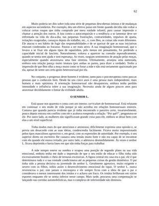 62
Muito poderia ser dito sobre toda uma série de pequenas descobertas íntimas e de mudanças
em aspectos secundários. Por exemplo, deu um efetivo passo em frente quando decidiu não voltar a
colocar certas roupas que tinha comprado por mera vaidade infantil, para causar impressão e
chamar a atenção dos outros. A luta contra a autocompaixão e a tendência a se lamentar deve ser
enfrentada na vida do dia-a-dia, nas pequenas frustrações, contrariedades, impulsos de apatia,
irritações exageradas, cansaços depois do trabalho, etc., e, com Ben, as coisas não eram diferentes.
Ele atacou o seu hábito de fugir das responsabilidades e de se queixar de que as suas iniciativas
estavam condenadas ao fracasso. Passou a ser mais ativo. A sua imaginação homossexual, que o
levava a se fixar em alguns tipos de rapazinhos, pelo menos em pensamento, foi perdendo a
capacidade inicial de fascínio. Naturalmente, voltava a aparecer na consulta esporadicamente,
quando se sentia sem ajuda e sem esperança. As vezes, surgiam sentimentos de atração pelas moças,
especialmente quando atravessava uma fase otimista. Ultimamente, arranjou uma namorada,
embora esta relação pareça muito imatura (por ambas as partes, para dizer a verdade). Tenho a
impressão de que Ben olha a moça muito como se fosse a mãe e não está seriamente apaixonado por
ela, apesar de sentir um certo gosto heterossexual por ela.
No conjunto, o progresso deste homem é evidente, tanto para o psicoterapeuta como para as
pessoas que o conhecem bem. Desde há uns cinco anos é uma pessoa mais independente, mais
homem e mais optimista. A orientação homossexual não desapareceu, embora tenha perdido
intensidade e influência sobre a sua imaginação. Necessita ainda de alguns poucos anos para
atravessar decididamente o limiar da virilidade adulta.
O SENHOR L.
Está quase nos quarenta e conta com um intenso curriculum de homossexual. Está relutante
em continuar o seu modo de vida porque já não acredita em relações homossexuais estáveis.
Contava que quando parecia evidente que já tinha encontrado o parceiro certo, invariavelmente,
pouco depois entrava em conflito com ele e acabava rompendo a relação. “Por quê?”, perguntava-se
ele. Por outro lado, as mulheres não significavam grande coisa para ele, embora se desse bem com
elas a um nível superficial.
Tinha modos mais do que atenciosos e amistosos; dificilmente exprimia uma opinião e, se
previa um desacordo com as suas ideias, condescendia facilmente. Ficava muito impressionado
pelos tipos masculinos agressivos e, em geral, com as expressões de autoridade. Por exemplo, o seu
superior direto no escritório lhe causava uma tensão muito forte e não era capaz de se encontrar
com ele quando ele estava irritado; por outro lado, o admirava desmedidamente. Às vezes o senhor
L. ficava deprimido e havia fases em que não tinha forças para trabalhar.
A mãe sempre esteve na sombra e ocupou uma posição de segundo plano na sua vida
emocional, embora tenha me dado a impressão de que o seu estilo de educar o filho tinha sido
excessivamente brando e cheio de ternuras excessivas. A figura central em casa era o pai; ele é que
determinava tudo e a sua vontade condicionava até as pequenas coisas da gestão doméstica. O pai
tinha sido a pessoa decisiva na juventude do senhor L. Geralmente agressivo, muito exigente e
severo com os filhos; inibiu assim o desenvolvimento emocional do rapaz. O senhor L. nunca
reverenciou o pai; este jamais o encorajava e ele sempre ficou com a ideia de que o pai o
considerava o menos interessante dos irmãos e o achava um fraco. Os irmãos brilhavam em vários
esportes enquanto ele se sentia inferior nesse campo. Mais tarde, procurou uma compensação se
lançando nas corridas automobilísticas, mas o complexo de inferioridade não diminuiu.
 