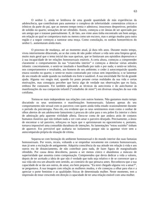 63
O senhor L. ainda se lembrava de uma grande quantidade de más experiências da
adolescência, que contribuíram para aumentar o complexo de inferioridade: comentários críticos e
irônicos da parte do pai, que ao mesmo tempo temia e admirava; insucessos desportivos; períodos
de solidão no quarto; sensações de ser ofendido. Assim, começou a ter ânsias de ser apreciado por
um amigo que o tratasse paternalmente. E, de fato, aos vinte anos tinha encontrado um bom amigo,
em relação ao qual se comportava mais ou menos como um escravo, mas o amigo mudou para outra
região e a seguir começou a namorar uma moça. Como consolação, os sonhos homoeróticos do
senhor L. aumentaram ainda mais.
O processo de mudança, até ao momento atual, já dura três anos. Durante muito tempo,
viveu interiormente dilacerado, ao se dar conta de não poder refazer a vida sem uma limpeza geral,
muito mais geral que o tema inicial das suas queixas, que se limitavam aos episódios depressivos e
à sua incapacidade de ter relações homossexuais estáveis. A certa altura, começou a compreender
claramente o comportamento da sua “criancinha interior” e começou a detectar várias atitudes
infantis: concretamente, o sentir-se insultado e humilhado por tudo e por nada; o sentir-se inferior,
nos comportamentos e resultados, aos homens do seu ambiente; o ceder à autocompaixão quando
estava sozinho no quarto; o sentir-se muito contrariado por coisas sem importância; o se lamentar
do seu estado de saúde quando na realidade era forte e saudável. A sua sinceridade lhe foi de grande
ajuda. Alguma vez reagiu mal, quando foi posto perante certas realidades da sua vida e certas
motivações, mas conseguiu perceber que havia algo de verdade nas observações que eu fazia,
embora lhe custassem. Foi também aplicando as técnicas da auto-ironia e do auto-humor às
manifestações da sua compaixão infantil (“coitadinho de mim!”) em diversas situações da sua vida
cotidiana.
Tornou-se mais independente nas relações com outros homens. Não gastamos muito tempo
discutindo os seus sentimentos e manifestações homossexuais; falamos apenas do seu
comportamento não sexual com os parceiros com quem ainda tinha estado ocasionalmente durante
o período da psicoterapia. Para ele, era evidente que os seus sentimentos eram como o sonhar de
olhos abertos de um adolescente lamuriento à procura de calor para o seu pobre Eu interior e cheio
de admiração pela aparente virilidade alheia. Dava-se conta de que andava atrás de contatos
humanos ilusórios que não tinham nada a ver com amar o parceiro desejado. Precisamente, a ânsia
de encontrar o tal parceiro, reforçava os laços que o aprisionavam no egocentrismo e, portanto,
tornava impossível uma comunhão duradoura de intenções. As lamentações “estou sozinho” tinham
de aparecer. Era previsível que acabaria no isolamento porque não ia aguentar viver sem a
autocompaixão própria da situação de vítima.
Separou-se com hesitação do ambiente homossexual e do mundo interior das suas fantasias
homossexuais. Por vezes, recaiu, voltando a se empenhar novamente em contatos homossexuais,
mas já sem a excitação de antigamente. Adquiriu consciência da sua atitude em relação à vida e aos
outros era de distanciamento, de não contribuir para nada, de fazer figura de marginalizado
ofendido. Por causa desta descoberta, passou a ser menos cínico e abandonou a máscara de
superioridade que assumia como compensação. Compreendeu que devia dedicar a vida a valores,
depois de ter aceitado a ideia de que não é verdade que tudo seja relativo e de se convencer que a
sua vida não era um absurdo sem sentido, ao contrário do que pensava antes. Reconheceu que a sua
capacidade de se dar aos outros, de amar, era bem pequena. “Eu terei chegado alguma vez a amar?”,
se perguntava. A sua imagem com relação as mulheres mudou, e ele começou a olhar para elas e a
apreciar o porte feminino e as qualidades físicas de determinada mulher. Neste momento, tem a
impressão de estar crescendo em direção à capacidade de ter uma relação estável com uma mulher.
 