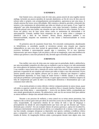 64
O SENHOR V.
Este homem novo, com pouco mais de vinte anos, passou através de uma tragédia interior
análoga, incluindo uns poucos episódios de marcado abatimento; ao fim de cerca de dois anos de
esforço sobre si próprio, com acompanhamento psicoterapêutico, apaixonou-se por uma moça. A
relação amorosa lhe trouxe novas dificuldades. Mal começou a desejá-la, percebeu a dimensão dos
temores e dos sentimentos de inferioridade que tinha em relação ao sexo oposto. O seu “papel de
adaptação” que tinha desempenhado anteriormente, como rapaz fascinante e bondoso, cedeu no
confronto pessoal com uma mulher, nas situações em que ele deveria ter sido o homem. Às vezes,
ficava em pânico; teve de lutar vários meses contra os sentimentos de inferioridade e de
autocompaixão. Contudo, também havia momentos em que se sentia calmo e conseguia se
identificar com a ideia de “ser homem”. Nessas alturas, despertava também a sua
heterossexualidade, enquanto nos momentos de mau humor a heterossexualidade se esvaía
completamente.
Os primeiros anos de casamento foram bons. Foi crescendo continuamente, abandonando
os infantilismos, as ansiedades quando se encontrava perante uma situação que requeria
independência ou uma certa dose normal de agressividade, e deixando também de ceder com
excessiva facilidade à autocompaixão quando algo o contrariava. Vê os seus interesses
homossexuais, que nunca chegou a pôr em prática a não ser na imaginação, como uma tendência da
infância que pertence a uma fase passada da vida, devendo agora enveredar pelo caminho certo.
A MENINA W.
Esta mulher com cerca de trinta anos me contou que era perturbada, desde a adolescência,
por uma necessidade compulsiva de olhar para as mulheres e para as moças e ter sido atormentada
por vários gêneros de fantasias eróticas com figuras do seu próprio sexo. Tudo isto acontecia contra
a sua vontade e nunca havia tido a intenção de aceitar como coisa normal. Estes sintomas sexuais
pareciam a expressão de um complexo que minava por todos os lados a sua vida emocional. Ficava
ansiosa quando estava com alguém, pensava que os outros a olhavam com desprezo e andava
frequentemente deprimida; às vezes reagia de modo furioso e rebelde. Quanto à sua infância,
marcada por problemas e preocupações familiares, só quero agora comentar a influência negativa da
falta de compreensão por parte da mãe e as observações destrutivas e desanimadoras que o pai
costumava fazer sobre ela.
Já na escola primária se sentia ridícula e inferior comparativamente às outras moças, quase
sob todos os aspectos: modo de vestir e de falar, aparência física e situação familiar. Durante anos
arrastou uma ferida aberta — autocompaixão — acerca do seu destino infeliz, acompanhada por
uma atitude generalizada de protesto. Na adolescência, tudo isto foi um terreno fértil para admirar
as outras mulheres e desejar uma amizade íntima com elas.
Durante o seu processo de melhoria, o tema central era se tornar menos pessimista. Isto
implicava não se deixar guiar tanto por ideias de autocrítica acerca da sua falta de simpatia, falta de
valor, incapacidades, da expectativa doentia de ser vítima de todo o tipo de desgraças e
principalmente da atitude de auto-compadecimento que fazia com que ela dissesse que “estava
destinada para a miséria”. Era um exemplo clássico de pessoa queixosa e, apesar de reconhecê-lo,
continuava interiormente convencida de ter direito a se compadecer de si mesma. Com a ajuda da
sua boa vontade, conseguiu ultrapassar as depressões mais graves; combatia a tendência crônica
para a compaixão e para a revolta e, como resultado, se registou uma melhoria geral dos seus
estados de ânimo. As imaginações lésbicas ainda a preocuparam durante mais alguns anos, mas
 