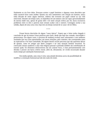 65
finalmente se viu livre delas. Procurou aceitar o papel feminino e algumas vezes descobriu que
tinha razoável êxito como mulher. Quanto aos seus sentimentos com relação aos homens, nunca
tinha deixado de sentir algum interesse, embora não tivessem um papel central na sua vida
emocional. Durante um tempo curto, se empenhou em um namoro com um rapaz aproximadamente
da mesma idade mas, apesar de gostar dele e de sentir atração erótica por ele, havia excessivos
problemas entre os dois e pareceu mais sensato acabar com o namoro. Conseguiu aceitar a sua
solidão, depois de uma curta crise; hoje tem um desejo normal de se casar e de ter filhos.
* * *
Foram breves descrições de alguns “casos típicos”. Espero que o leitor tenha chegado à
conclusão de que há muitas coisas positivas para fazer, desde que haja boa vontade, sinceridade e
perseverança. Em alguns casos, o processo de mudança evoluiu mais velozmente e com melhores
resultados que nos casos apresentados; em outras situações, pelo contrário, não correspondeu tanto
às expectativas e foi mais conturbado. Há alguns fatores sociais preciosos que não queremos deixar
de apontar, como ter amigos que deem coragem e ter uma situação familiar favorável. As
convicções morais saudáveis e uma vida religiosa pessoal e profunda também são contribuições de
enorme ajuda. Os elementos desfavoráveis são um carácter fraco, o estar permanentemente com
dúvidas e possuir um baixo critério moral, além de, obviamente, ter vivido escravizado durante
muito tempo por satisfações homossexuais.
Em minha opinião, uma coisa é certa: uma atitude derrotista acerca da possibilidade de
modificar a orientação homossexual não tem razão de existir.
 