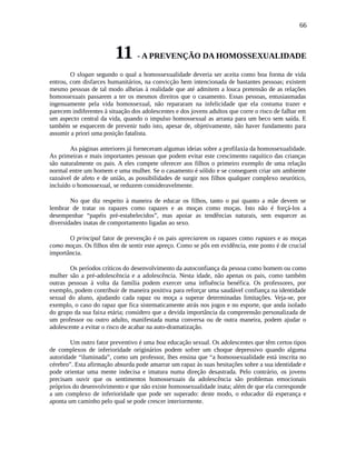 66
11 - A PREVENÇÃO DA HOMOSSEXUALIDADE
O slogan segundo o qual a homossexualidade deveria ser aceita como boa forma de vida
entrou, com disfarces humanitários, na convicção bem intencionada de bastantes pessoas; existem
mesmo pessoas de tal modo alheias à realidade que até admitem a louca pretensão de as relações
homossexuais passarem a ter os mesmos direitos que o casamento. Essas pessoas, entusiasmadas
ingenuamente pela vida homossexual, não repararam na infelicidade que ela costuma trazer e
parecem indiferentes à situação dos adolescentes e dos jovens adultos que corre o risco de falhar em
um aspecto central da vida, quando o impulso homossexual as arrasta para um beco sem saída. E
também se esquecem de prevenir tudo isto, apesar de, objetivamente, não haver fundamento para
assumir a priori uma posição fatalista.
As páginas anteriores já forneceram algumas ideias sobre a profilaxia da homossexualidade.
As primeiras e mais importantes pessoas que podem evitar este crescimento raquítico das crianças
são naturalmente os pais. A eles compete oferecer aos filhos o primeiro exemplo de uma relação
normal entre um homem e uma mulher. Se o casamento é sólido e se conseguem criar um ambiente
razoável de afeto e de união, as possibilidades de surgir nos filhos qualquer complexo neurótico,
incluído o homossexual, se reduzem consideravelmente.
No que diz respeito à maneira de educar os filhos, tanto o pai quanto a mãe devem se
lembrar de tratar os rapazes como rapazes e as moças como moças. Isto não é forçá-los a
desempenhar “papéis pré-estabelecidos”, mas apoiar as tendências naturais, sem esquecer as
diversidades inatas de comportamento ligadas ao sexo.
O principal fator de prevenção é os pais apreciarem os rapazes como rapazes e as moças
como moças. Os filhos têm de sentir este apreço. Como se pôs em evidência, este ponto é de crucial
importância.
Os períodos críticos do desenvolvimento da autoconfiança da pessoa como homem ou como
mulher são a pré-adolescência e a adolescência. Nesta idade, não apenas os pais, como também
outras pessoas à volta da família podem exercer uma influência benéfica. Os professores, por
exemplo, podem contribuir de maneira positiva para reforçar uma saudável confiança na identidade
sexual do aluno, ajudando cada rapaz ou moça a superar determinadas limitações. Veja-se, por
exemplo, o caso do rapaz que fica sistematicamente atrás nos jogos e no esporte, que anda isolado
do grupo da sua faixa etária; considero que a devida importância da compreensão personalizada de
um professor ou outro adulto, manifestada numa conversa ou de outra maneira, podem ajudar o
adolescente a evitar o risco de acabar na auto-dramatização.
Um outro fator preventivo é uma boa educação sexual. Os adolescentes que têm certos tipos
de complexos de inferioridade originários podem sofrer um choque depressivo quando alguma
autoridade “iluminada”, como um professor, lhes ensina que “a homossexualidade está inscrita no
cérebro”. Esta afirmação absurda pode amarrar um rapaz às suas hesitações sobre a sua identidade e
pode orientar uma mente indecisa e imatura numa direção desastrada. Pelo contrário, os jovens
precisam ouvir que os sentimentos homossexuais da adolescência são problemas emocionais
próprios do desenvolvimento e que não existe homossexualidade inata; além de que ela corresponde
a um complexo de inferioridade que pode ser superado: deste modo, o educador dá esperança e
aponta um caminho pelo qual se pode crescer interiormente.
 