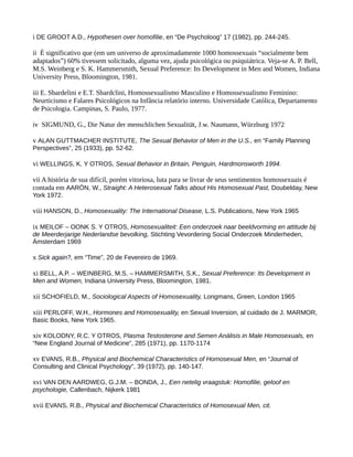 i DE GROOT A.D., Hypothesen over homofilie, en “De Psycholoog” 17 (1982), pp. 244-245.
ii É significativo que (em um universo de aproximadamente 1000 homossexuais “socialmente bem
adaptados”) 60% tivessem solicitado, alguma vez, ajuda psicológica ou psiquiátrica. Veja-se A. P. Bell,
M.S. Weinberg e S. K. Hammersmith, Sexual Preference: Its Development in Men and Women, Indiana
University Press, Bloomington, 1981.
iii E. Sbardelini e E.T. Sbardclini, Homossexualismo Masculino e Homossexualismo Feminino:
Neurticismo e Falares Psicológicos na Infância relatório interno. Universidade Católica, Departamento
de Psicologia. Campinas, S. Paulo, 1977.
iv SIGMUND, G., Die Natur der menschlichen Sexualität, J.w. Naumann, Würzburg 1972
v ALAN GUTTMACHER INSTITUTE, The Sexual Behavior of Men in the U.S., en “Family Planning
Perspectives”, 25 (1933), pp. 52-62.
vi WELLINGS, K. Y OTROS, Sexual Behavior in Britain, Penguin, Hardmonsworth 1994.
vii A história de sua difícil, porém vitoriosa, luta para se livrar de seus sentimentos homossexuais é
contada em AARÓN, W., Straight: A Heterosexual Talks about His Homosexual Past, Doubelday, New
York 1972.
viii HANSON, D., Homosexuality: The International Disease, L.S. Publications, New York 1965
ix MEILOF – OONK S. Y OTROS, Homosexualiteit: Een onderzoek naar beeldvorming en attitude bij
de Meerderjarige Nederlandse bevolking, Stichting Vevordering Social Onderzoek Minderheden,
Ámsterdam 1969
x Sick again?, em “Time”, 20 de Fevereiro de 1969.
xi BELL, A.P. – WEINBERG, M.S. – HAMMERSMITH, S.K., Sexual Preference: Its Development in
Men and Women, Indiana University Press, Bloomington, 1981.
xii SCHOFIELD, M., Sociological Aspects of Homosexuality, Longmans, Green, London 1965
xiii PERLOFF, W.H., Hormones and Homosexuality, en Sexual Inversion, al cuidado de J. MARMOR,
Basic Books, New York 1965.
xiv KOLODNY, R.C. Y OTROS, Plasma Testosterone and Semen Análisis in Male Homosexuals, en
“New England Journal of Medicine”, 285 (1971), pp. 1170-1174
xv EVANS, R.B., Physical and Biochemical Characteristics of Homosexual Men, en “Journal of
Consulting and Clinical Psychology”, 39 (1972), pp. 140-147.
xvi VAN DEN AARDWEG, G.J.M. – BONDA, J., Een netelig vraagstuk: Homofilie, geloof en
psychologie, Callenbach, Nijkerk 1981
xvii EVANS, R.B., Physical and Biochemical Characteristics of Homosexual Men, cit.
 